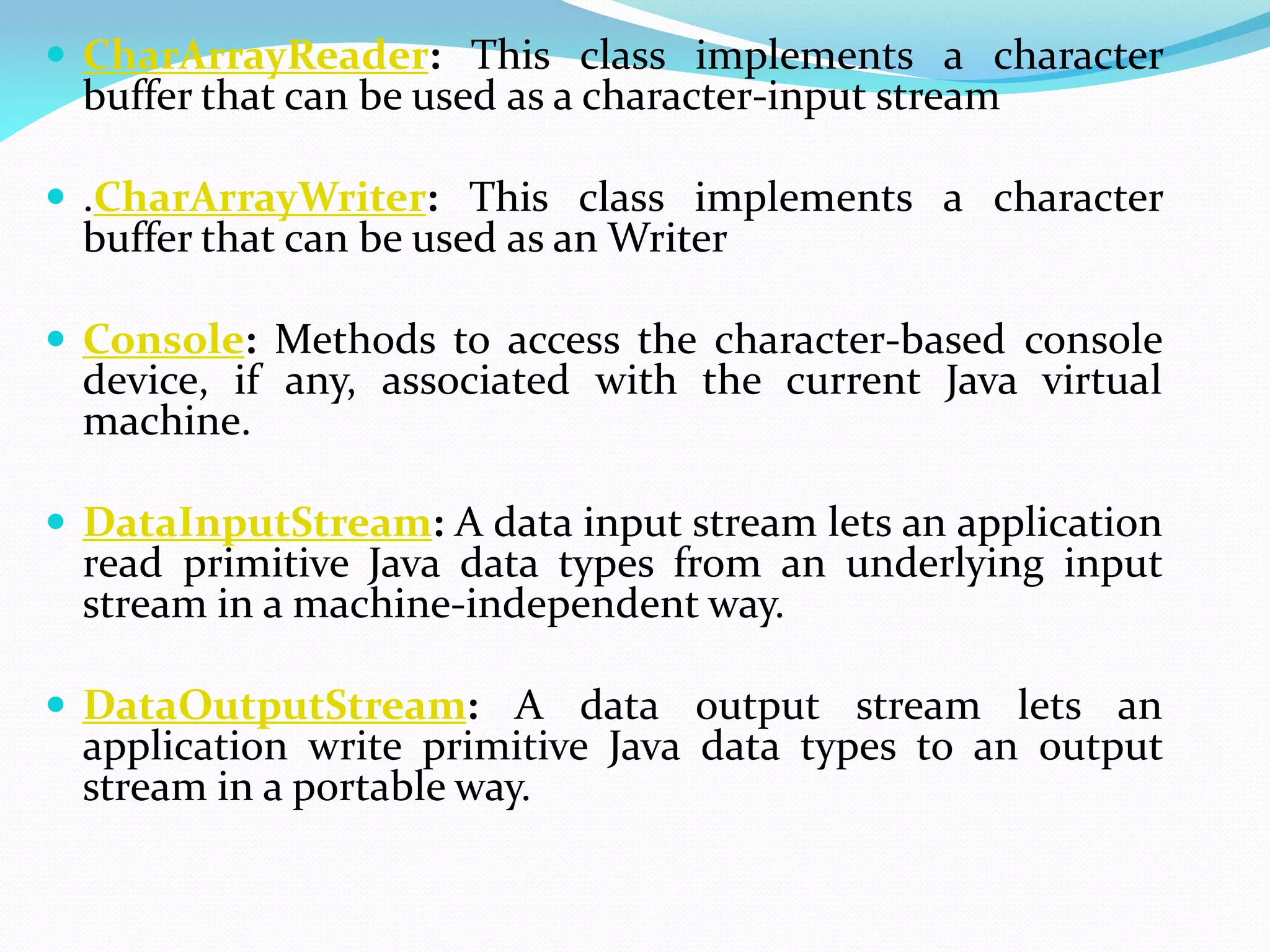  CharArrayReader: This class implements a character
buffer that can be used as a character-input stream
 .CharArrayWriter: This class implements a character
buffer that can be used as an Writer
 Console: Methods to access the character-based console
device, if any, associated with the current Java virtual
machine.
 DataInputStream: A data input stream lets an application
read primitive Java data types from an underlying input
stream in a machine-independent way.
 DataOutputStream: A data output stream lets an
application write primitive Java data types to an output
stream in a portable way.
 