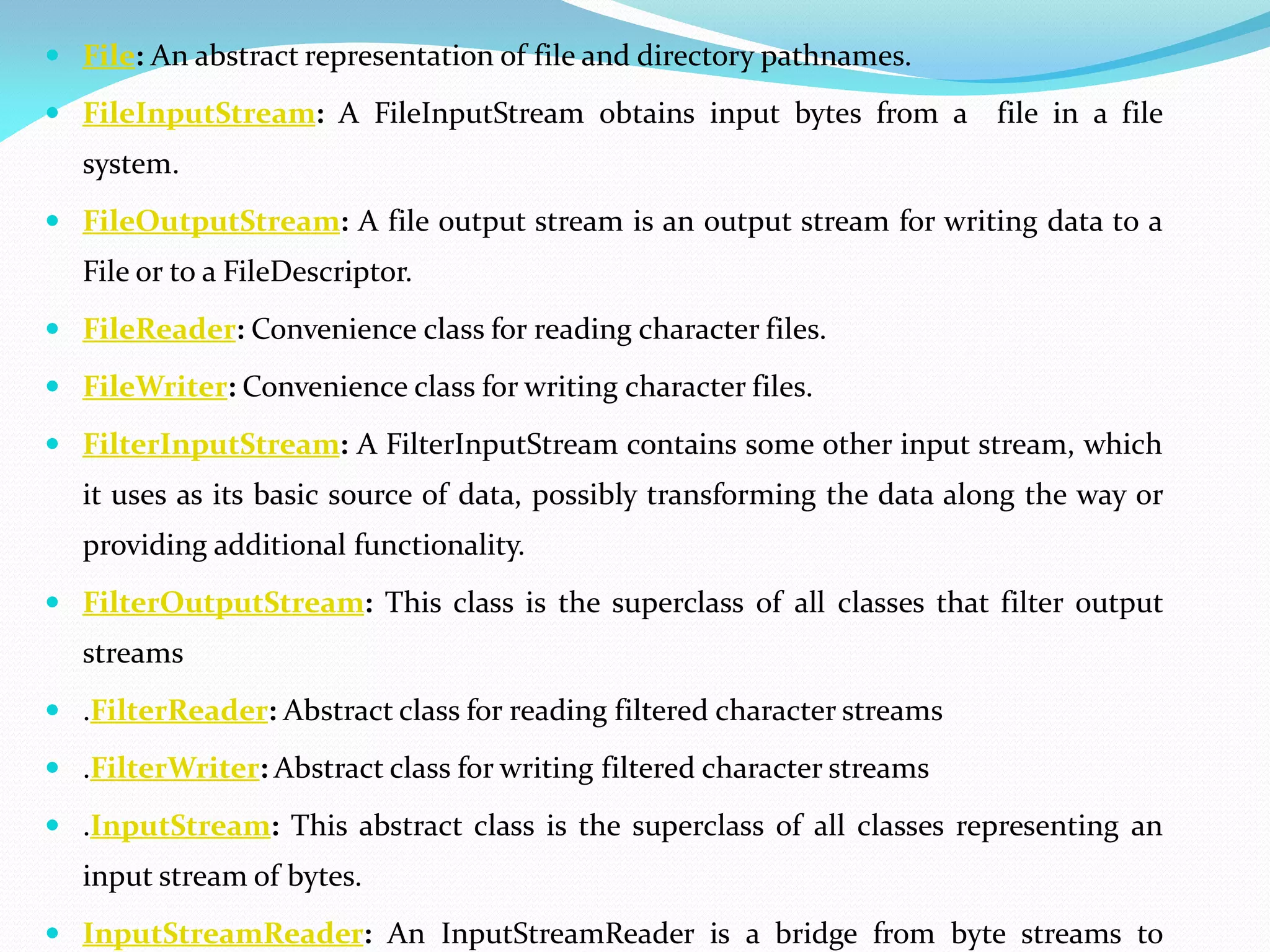  File: An abstract representation of file and directory pathnames.
 FileInputStream: A FileInputStream obtains input bytes from a file in a file
system.
 FileOutputStream: A file output stream is an output stream for writing data to a
File or to a FileDescriptor.
 FileReader: Convenience class for reading character files.
 FileWriter: Convenience class for writing character files.
 FilterInputStream: A FilterInputStream contains some other input stream, which
it uses as its basic source of data, possibly transforming the data along the way or
providing additional functionality.
 FilterOutputStream: This class is the superclass of all classes that filter output
streams
 .FilterReader: Abstract class for reading filtered character streams
 .FilterWriter: Abstract class for writing filtered character streams
 .InputStream: This abstract class is the superclass of all classes representing an
input stream of bytes.
 InputStreamReader: An InputStreamReader is a bridge from byte streams to
 