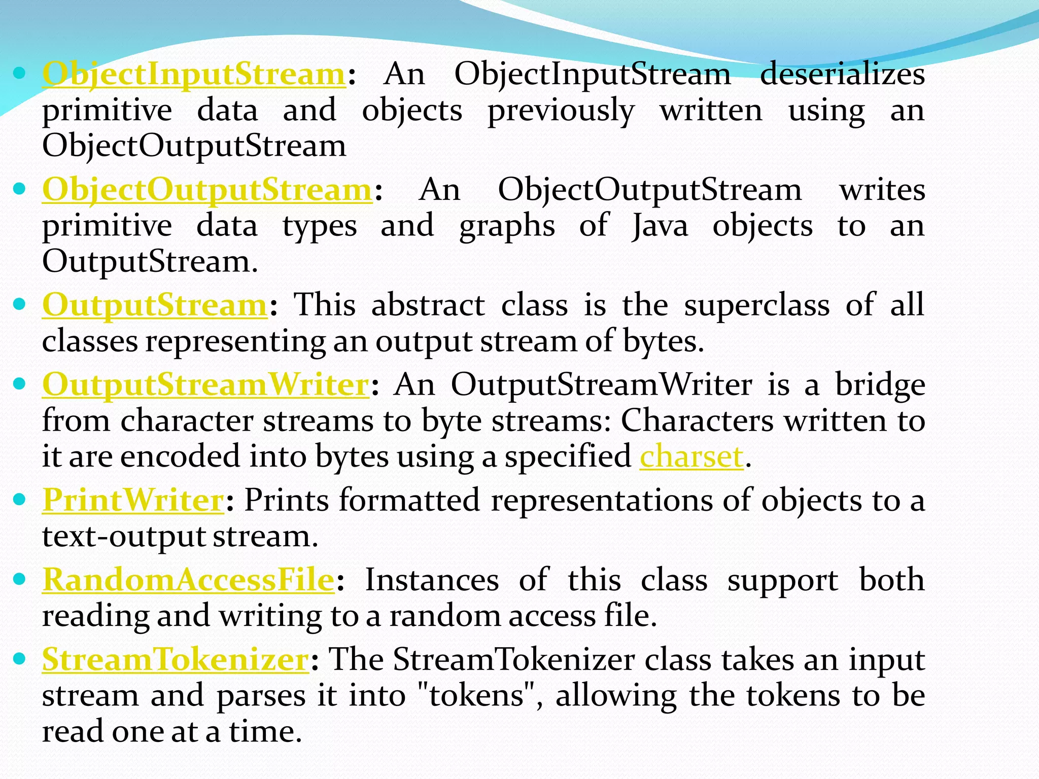  ObjectInputStream: An ObjectInputStream deserializes
primitive data and objects previously written using an
ObjectOutputStream
 ObjectOutputStream: An ObjectOutputStream writes
primitive data types and graphs of Java objects to an
OutputStream.
 OutputStream: This abstract class is the superclass of all
classes representing an output stream of bytes.
 OutputStreamWriter: An OutputStreamWriter is a bridge
from character streams to byte streams: Characters written to
it are encoded into bytes using a specified charset.
 PrintWriter: Prints formatted representations of objects to a
text-output stream.
 RandomAccessFile: Instances of this class support both
reading and writing to a random access file.
 StreamTokenizer: The StreamTokenizer class takes an input
stream and parses it into "tokens", allowing the tokens to be
read one at a time.
 