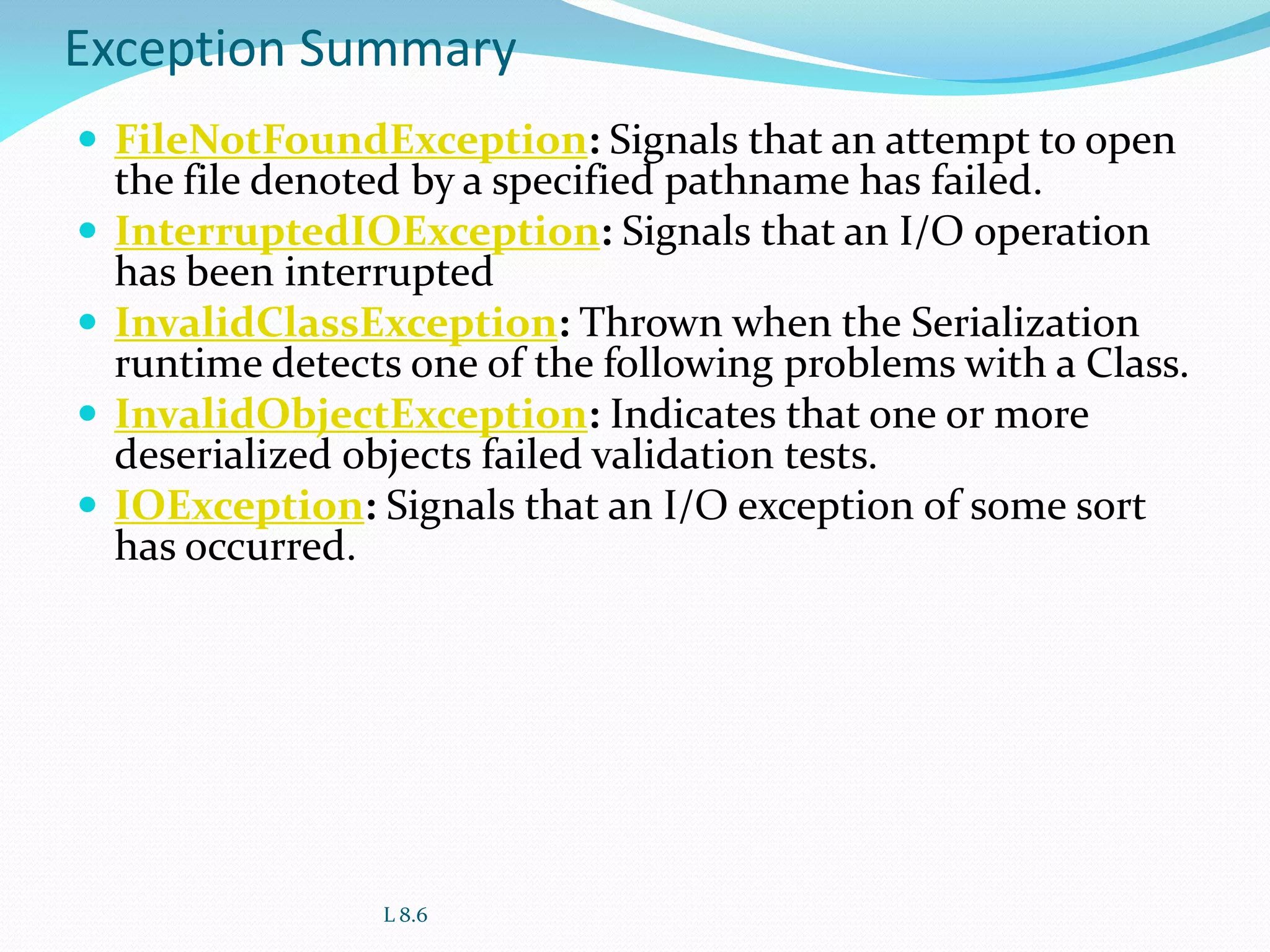 Exception Summary
 FileNotFoundException: Signals that an attempt to open
the file denoted by a specified pathname has failed.
 InterruptedIOException: Signals that an I/O operation
has been interrupted
 InvalidClassException: Thrown when the Serialization
runtime detects one of the following problems with a Class.
 InvalidObjectException: Indicates that one or more
deserialized objects failed validation tests.
 IOException: Signals that an I/O exception of some sort
has occurred.
L 8.6
 
