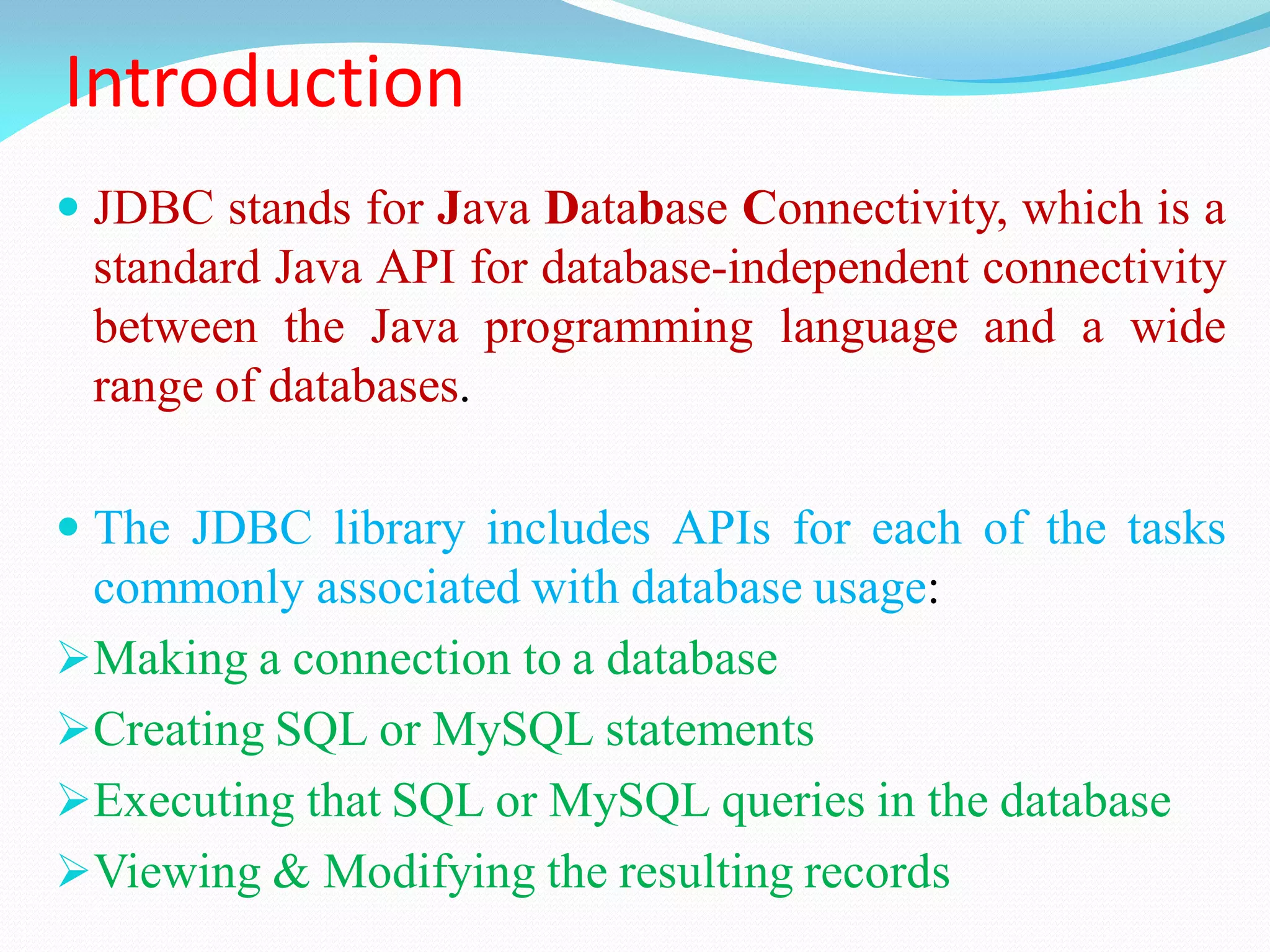 Introduction
 JDBC stands for Java Database Connectivity, which is a
standard Java API for database-independent connectivity
between the Java programming language and a wide
range of databases.
 The JDBC library includes APIs for each of the tasks
commonly associated with database usage:
Making a connection to a database
Creating SQL or MySQL statements
Executing that SQL or MySQL queries in the database
Viewing & Modifying the resulting records
 
