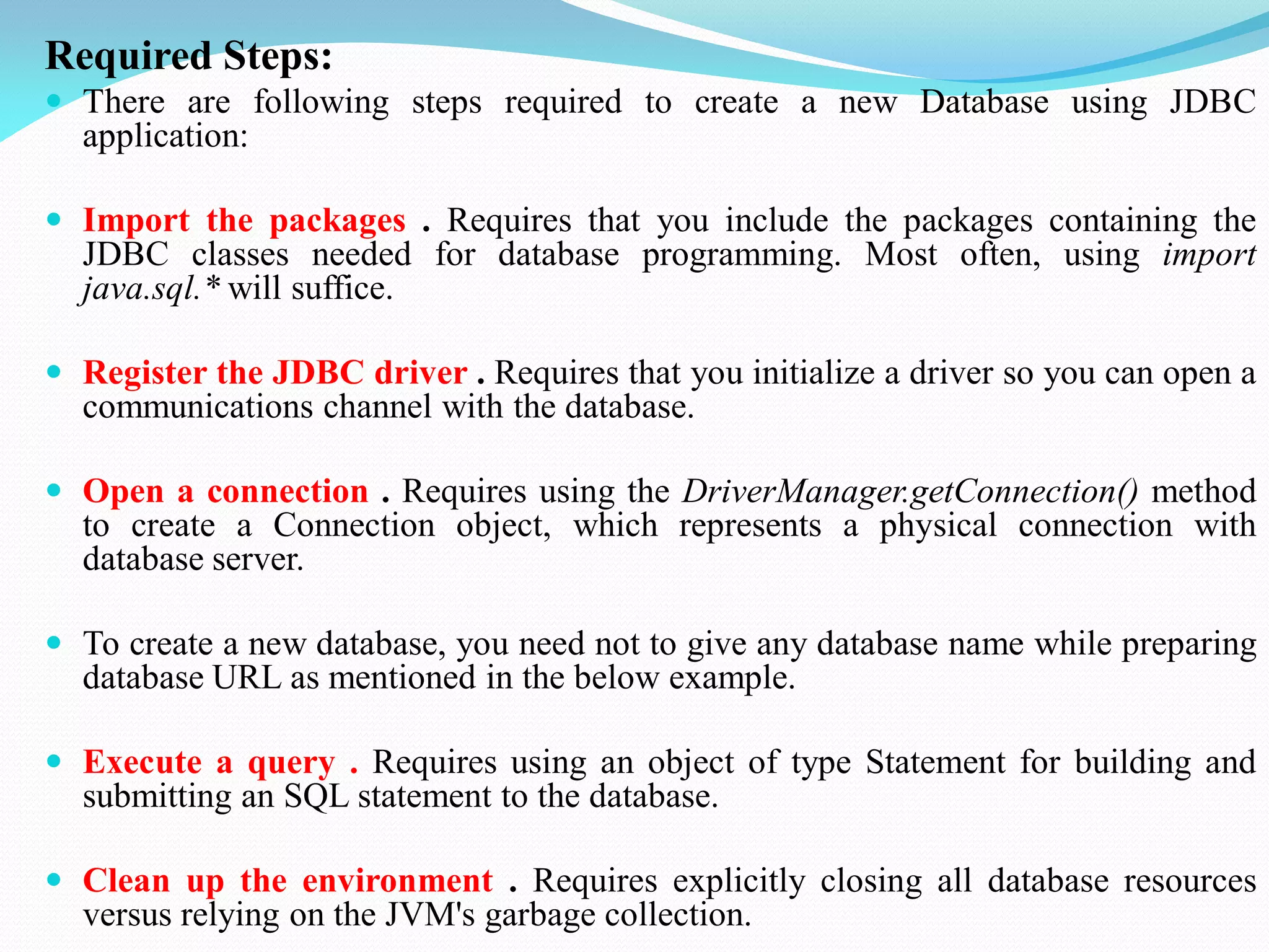 Required Steps:
 There are following steps required to create a new Database using JDBC
application:
 Import the packages . Requires that you include the packages containing the
JDBC classes needed for database programming. Most often, using import
java.sql.* will suffice.
 Register the JDBC driver . Requires that you initialize a driver so you can open a
communications channel with the database.
 Open a connection . Requires using the DriverManager.getConnection() method
to create a Connection object, which represents a physical connection with
database server.
 To create a new database, you need not to give any database name while preparing
database URL as mentioned in the below example.
 Execute a query . Requires using an object of type Statement for building and
submitting an SQL statement to the database.
 Clean up the environment . Requires explicitly closing all database resources
versus relying on the JVM's garbage collection.
 