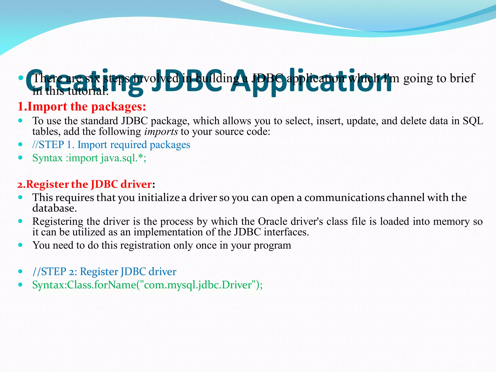 Creating JDBC Application
 There are six steps involved in building a JDBC application which I'm going to brief
in this tutorial:
1.Import the packages:
 To use the standard JDBC package, which allows you to select, insert, update, and delete data in SQL
tables, add the following imports to your source code:
 //STEP 1. Import required packages
 Syntax :import java.sql.*;
2.Register the JDBC driver:
 This requires that you initializea driver so you can open a communications channel with the
database.
 Registering the driver is the process by which the Oracle driver's class file is loaded into memory so
it can be utilized as an implementation of the JDBC interfaces.
 You need to do this registration only once in your program
 //STEP 2: Register JDBC driver
 Syntax:Class.forName("com.mysql.jdbc.Driver");
 