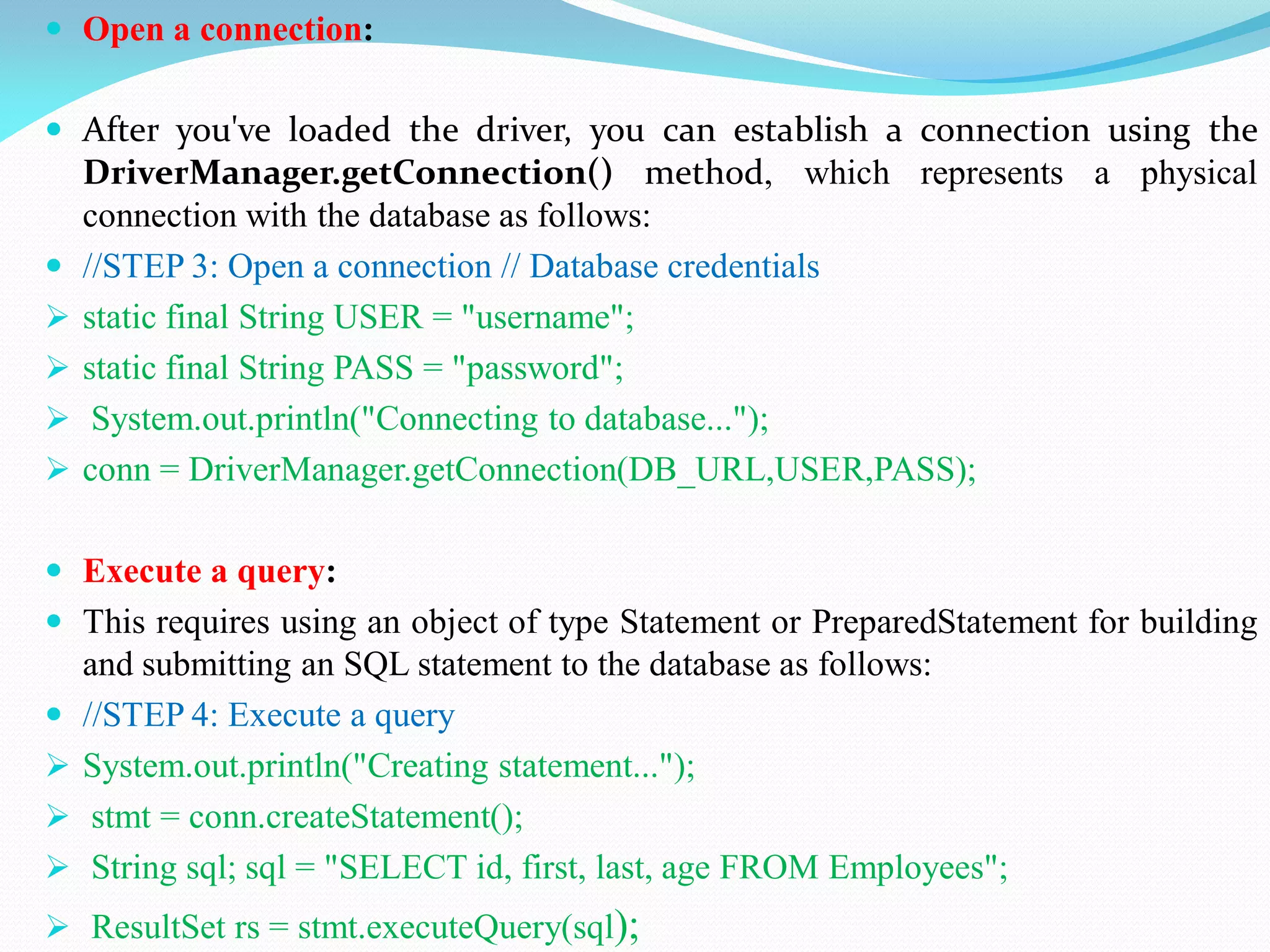  Open a connection:
 After you've loaded the driver, you can establish a connection using the
DriverManager.getConnection() method, which represents a physical
connection with the database as follows:
 //STEP 3: Open a connection // Database credentials
 static final String USER = "username";
 static final String PASS = "password";
 System.out.println("Connecting to database...");
 conn = DriverManager.getConnection(DB_URL,USER,PASS);
 Execute a query:
 This requires using an object of type Statement or PreparedStatement for building
and submitting an SQL statement to the database as follows:
 //STEP 4: Execute a query
 System.out.println("Creating statement...");
 stmt = conn.createStatement();
 String sql; sql = "SELECT id, first, last, age FROM Employees";
 ResultSet rs = stmt.executeQuery(sql);
 