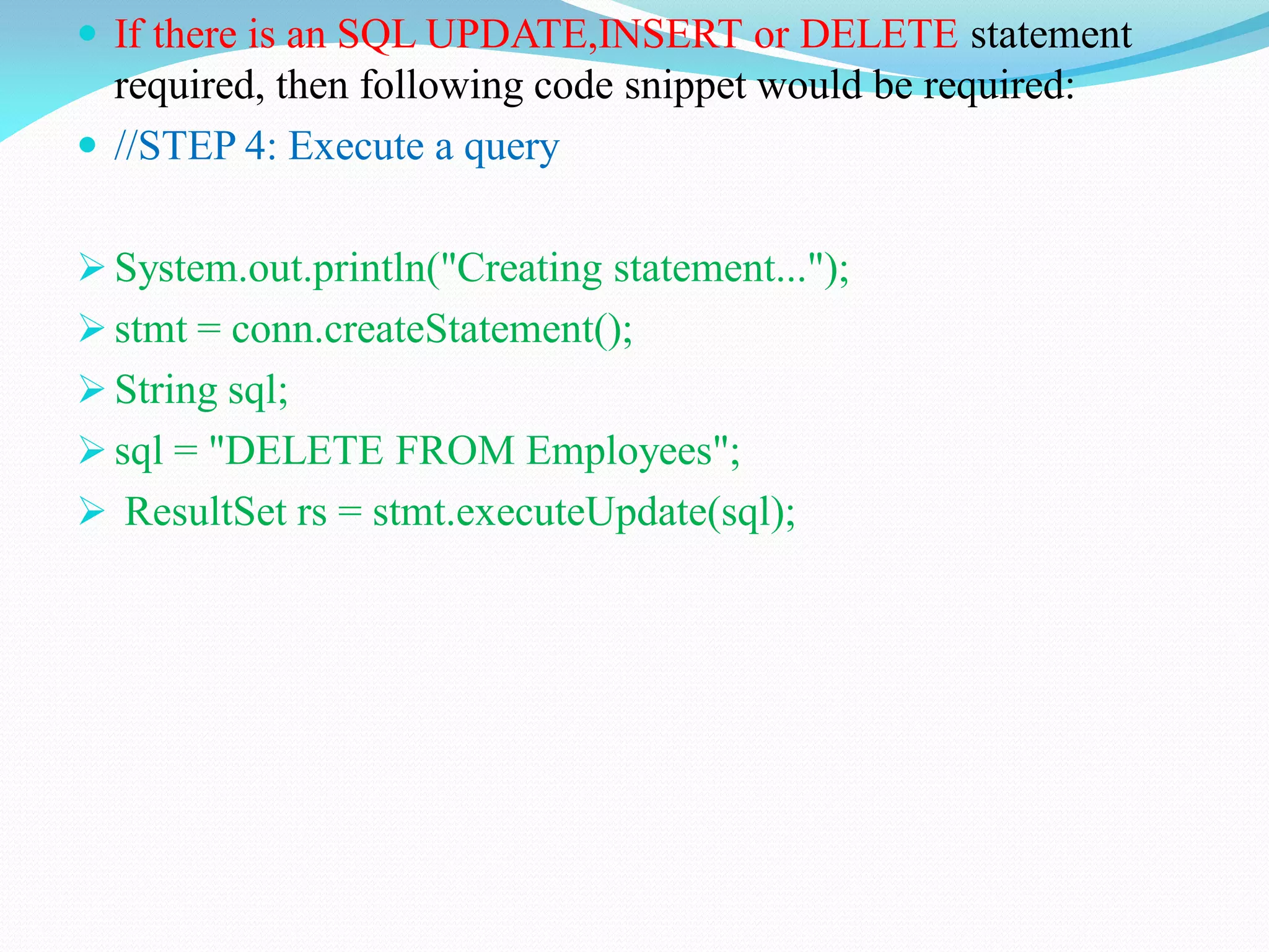  If there is an SQL UPDATE,INSERT or DELETE statement
required, then following code snippet would be required:
 //STEP 4: Execute a query
 System.out.println("Creating statement...");
 stmt = conn.createStatement();
 String sql;
 sql = "DELETE FROM Employees";
 ResultSet rs = stmt.executeUpdate(sql);
 
