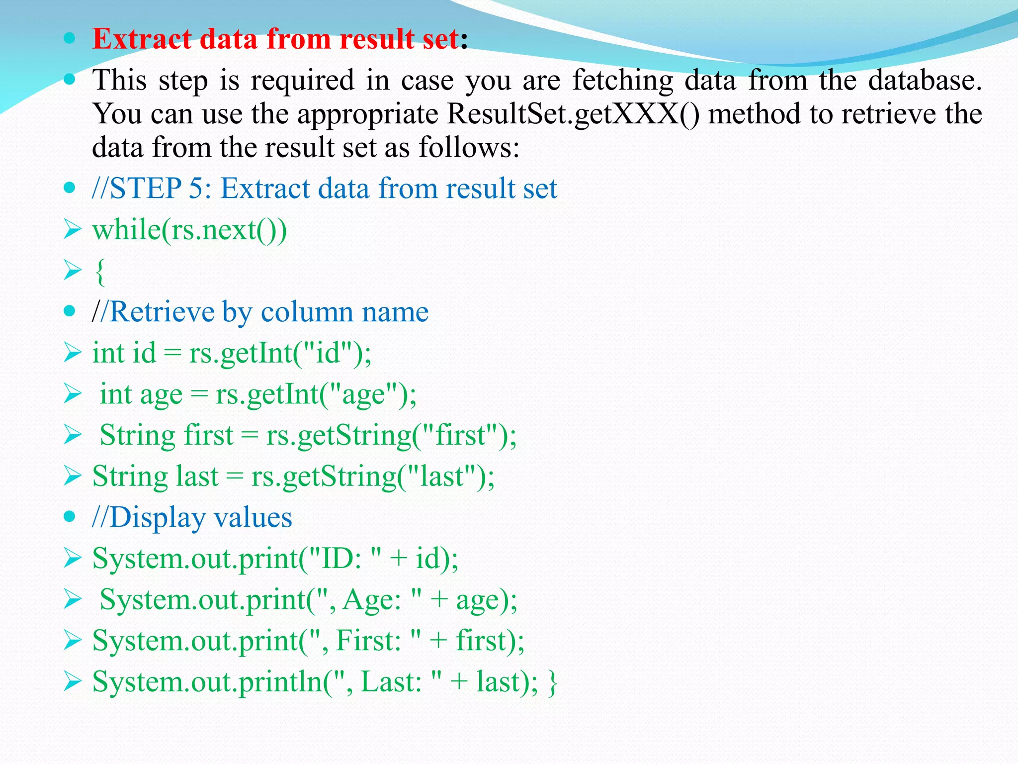  Extract data from result set:
 This step is required in case you are fetching data from the database.
You can use the appropriate ResultSet.getXXX() method to retrieve the
data from the result set as follows:
 //STEP 5: Extract data from result set
 while(rs.next())
 {
 //Retrieve by column name
 int id = rs.getInt("id");
 int age = rs.getInt("age");
 String first = rs.getString("first");
 String last = rs.getString("last");
 //Display values
 System.out.print("ID: " + id);
 System.out.print(", Age: " + age);
 System.out.print(", First: " + first);
 System.out.println(", Last: " + last); }
 