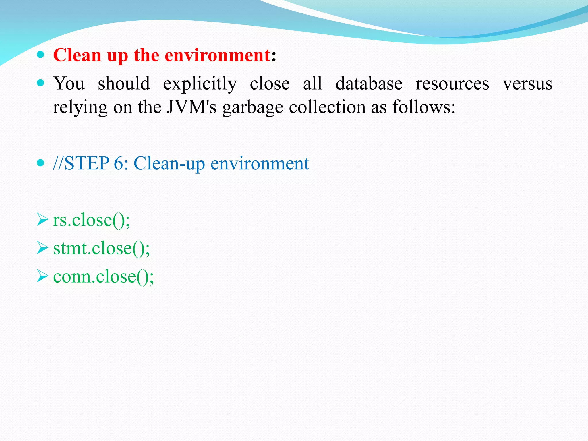  Clean up the environment:
 You should explicitly close all database resources versus
relying on the JVM's garbage collection as follows:
 //STEP 6: Clean-up environment
 rs.close();
 stmt.close();
 conn.close();
 