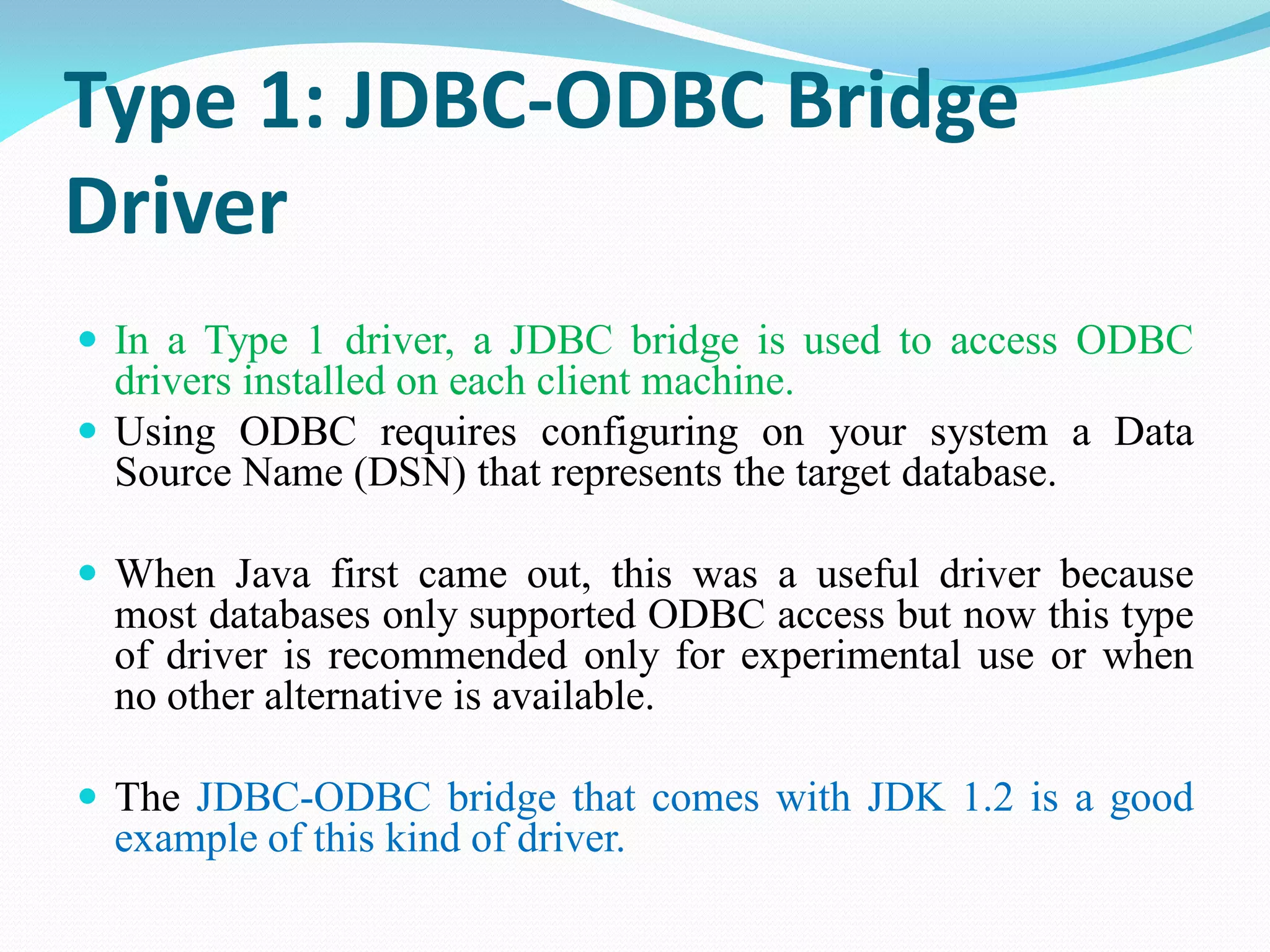 Type 1: JDBC-ODBC Bridge
Driver
 In a Type 1 driver, a JDBC bridge is used to access ODBC
drivers installed on each client machine.
 Using ODBC requires configuring on your system a Data
Source Name (DSN) that represents the target database.
 When Java first came out, this was a useful driver because
most databases only supported ODBC access but now this type
of driver is recommended only for experimental use or when
no other alternative is available.
 The JDBC-ODBC bridge that comes with JDK 1.2 is a good
example of this kind of driver.
 