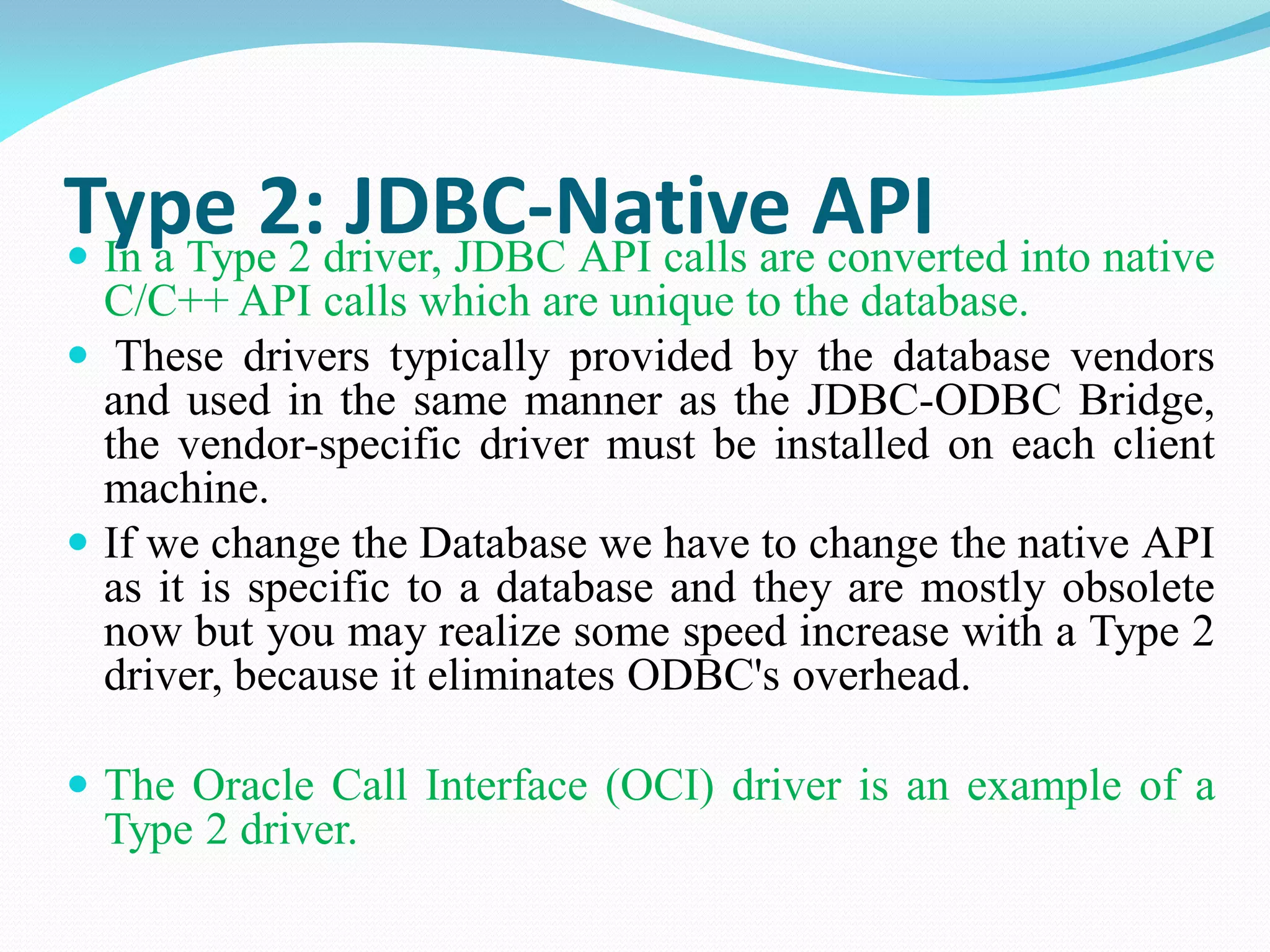 Type 2: JDBC-Native API
 In a Type 2 driver, JDBC API calls are converted into native
C/C++ API calls which are unique to the database.
 These drivers typically provided by the database vendors
and used in the same manner as the JDBC-ODBC Bridge,
the vendor-specific driver must be installed on each client
machine.
 If we change the Database we have to change the native API
as it is specific to a database and they are mostly obsolete
now but you may realize some speed increase with a Type 2
driver, because it eliminates ODBC's overhead.
 The Oracle Call Interface (OCI) driver is an example of a
Type 2 driver.
 