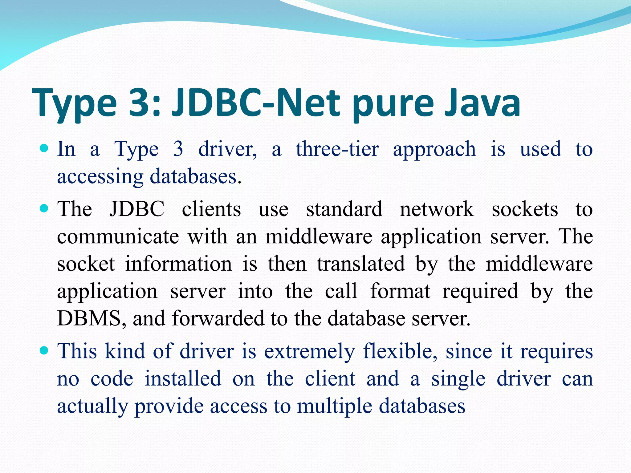 Type 3: JDBC-Net pure Java
 In a Type 3 driver, a three-tier approach is used to
accessing databases.
 The JDBC clients use standard network sockets to
communicate with an middleware application server. The
socket information is then translated by the middleware
application server into the call format required by the
DBMS, and forwarded to the database server.
 This kind of driver is extremely flexible, since it requires
no code installed on the client and a single driver can
actually provide access to multiple databases
 