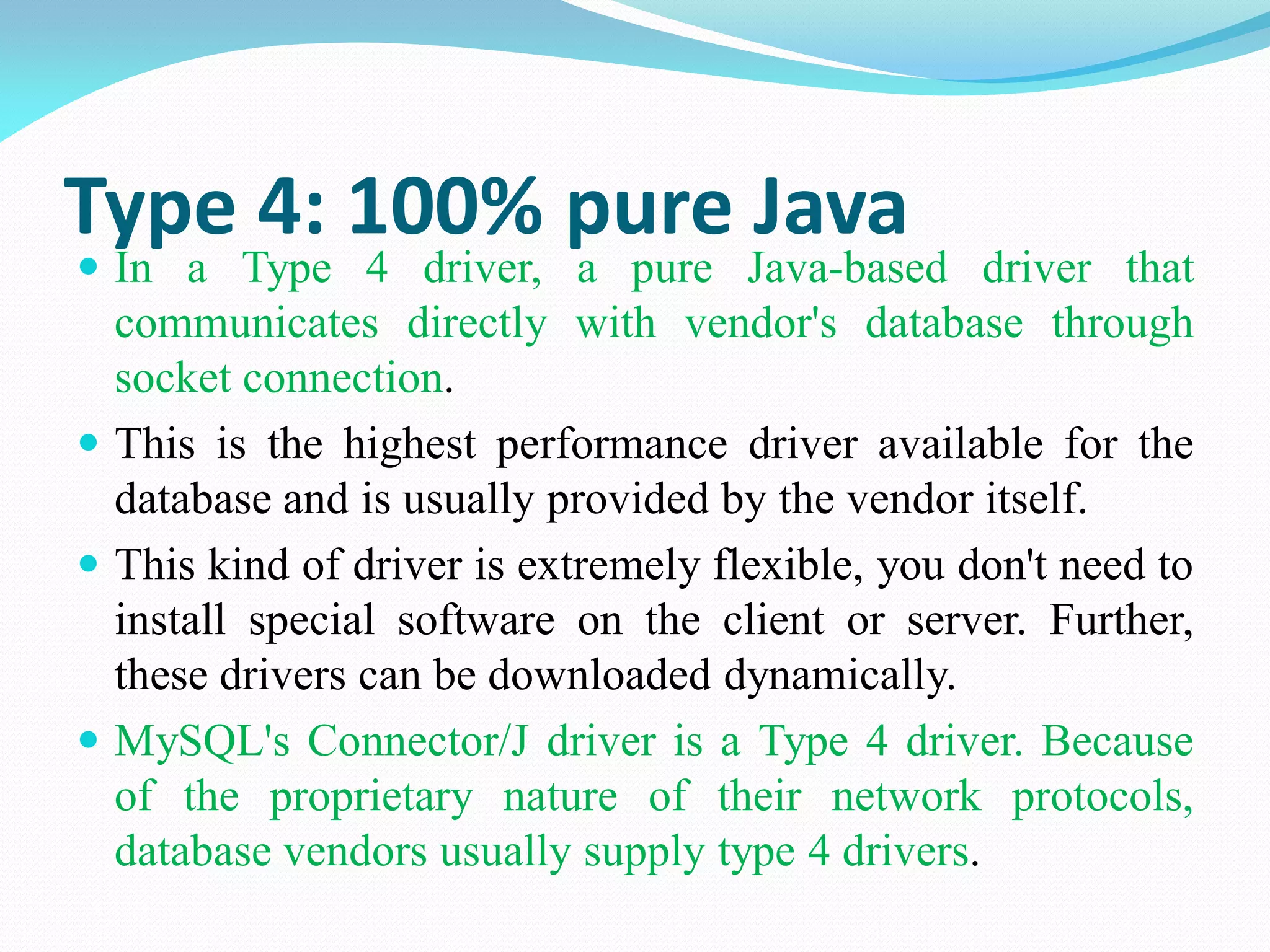 Type 4: 100% pure Java
 In a Type 4 driver, a pure Java-based driver that
communicates directly with vendor's database through
socket connection.
 This is the highest performance driver available for the
database and is usually provided by the vendor itself.
 This kind of driver is extremely flexible, you don't need to
install special software on the client or server. Further,
these drivers can be downloaded dynamically.
 MySQL's Connector/J driver is a Type 4 driver. Because
of the proprietary nature of their network protocols,
database vendors usually supply type 4 drivers.
 