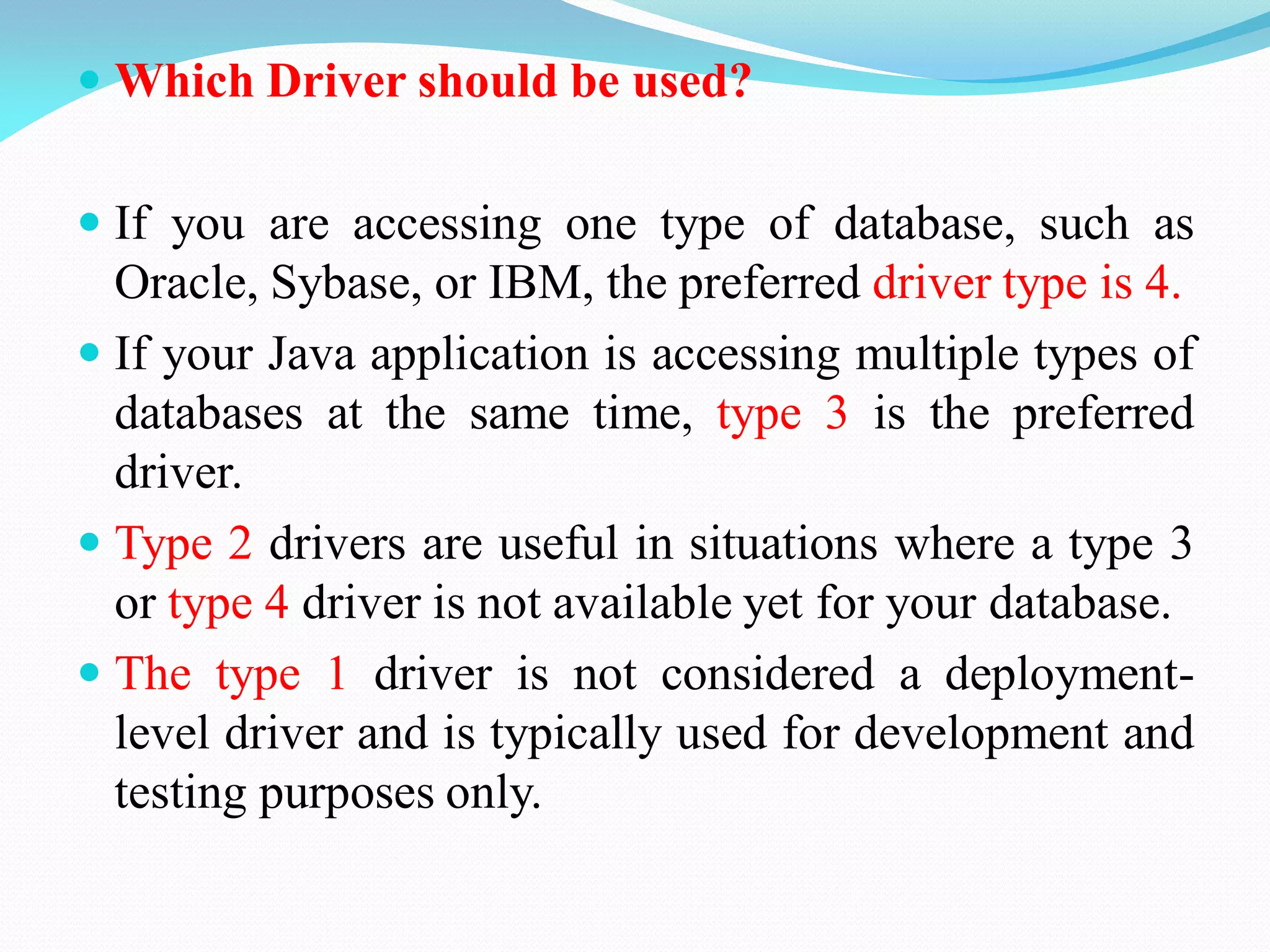  Which Driver should be used?
 If you are accessing one type of database, such as
Oracle, Sybase, or IBM, the preferred driver type is 4.
 If your Java application is accessing multiple types of
databases at the same time, type 3 is the preferred
driver.
 Type 2 drivers are useful in situations where a type 3
or type 4 driver is not available yet for your database.
 The type 1 driver is not considered a deployment-
level driver and is typically used for development and
testing purposes only.
 