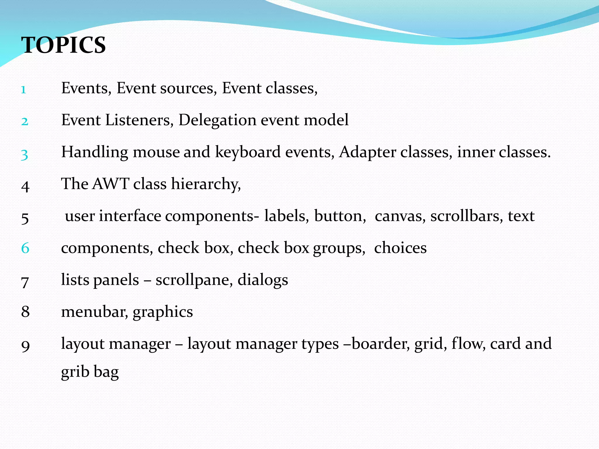 TOPICS
1 Events, Event sources, Event classes,
2 Event Listeners, Delegation event model
3 Handling mouse and keyboard events, Adapter classes, inner classes.
4 The AWT class hierarchy,
5 user interface components- labels, button, canvas, scrollbars, text
6 components, check box, check box groups, choices
7 lists panels – scrollpane, dialogs
8 menubar, graphics
9 layout manager – layout manager types –boarder, grid, flow, card and
grib bag
 