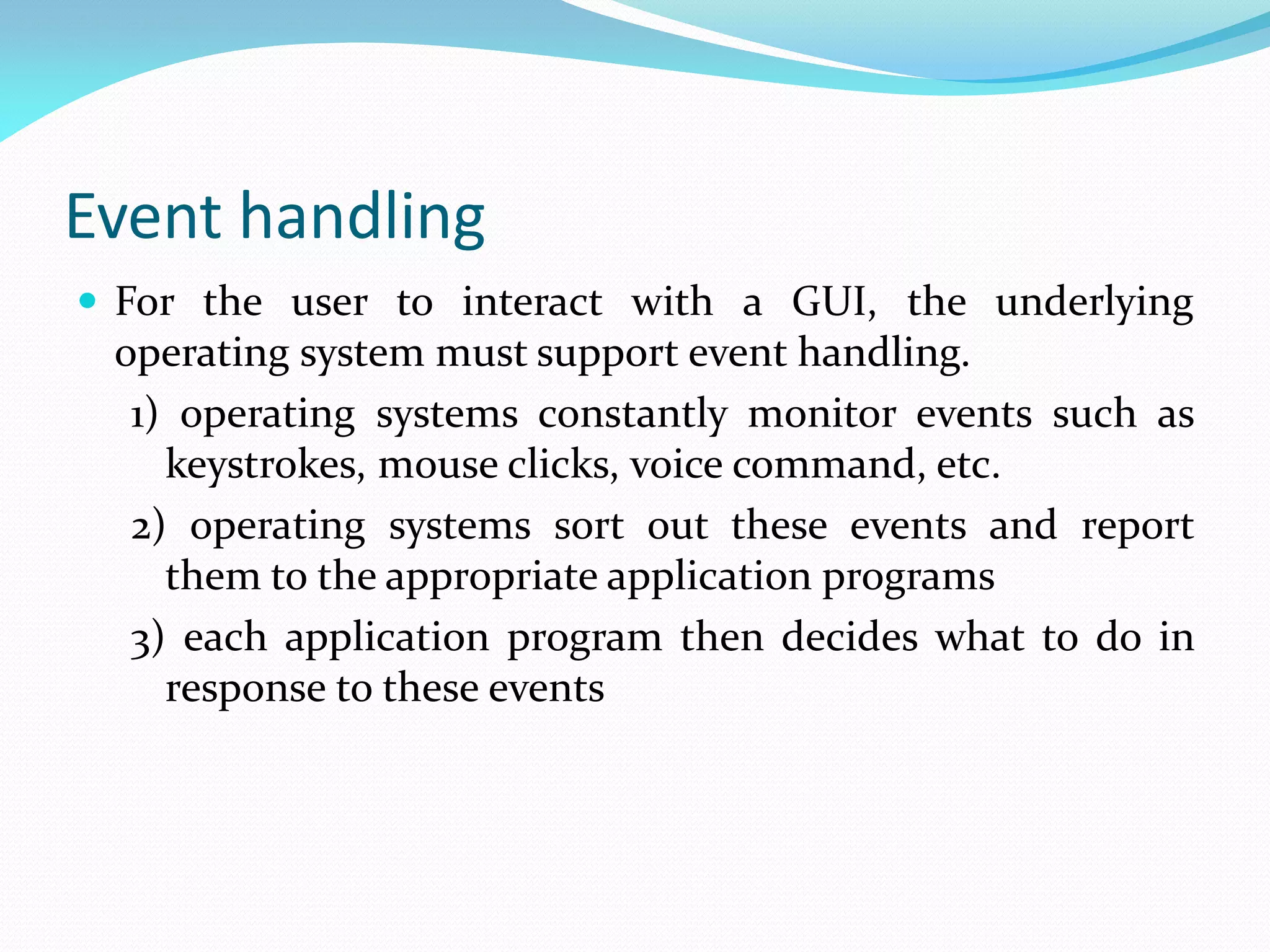 Event handling
 For the user to interact with a GUI, the underlying
operating system must support event handling.
1) operating systems constantly monitor events such as
keystrokes, mouse clicks, voice command, etc.
2) operating systems sort out these events and report
them to the appropriate application programs
3) each application program then decides what to do in
response to these events
 