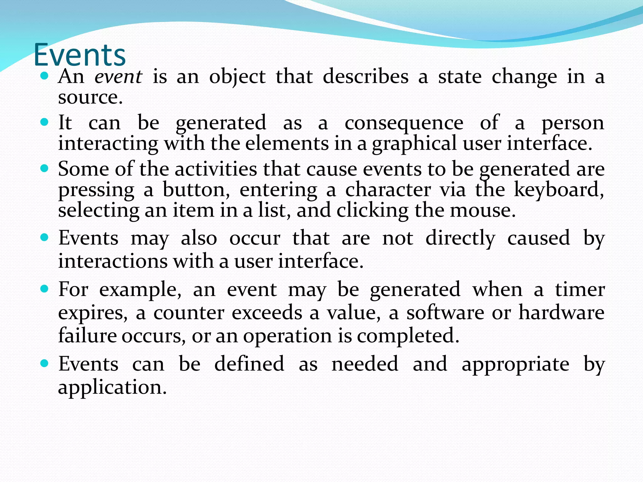 Events
 An event is an object that describes a state change in a
source.
 It can be generated as a consequence of a person
interacting with the elements in a graphical user interface.
 Some of the activities that cause events to be generated are
pressing a button, entering a character via the keyboard,
selecting an item in a list, and clicking the mouse.
 Events may also occur that are not directly caused by
interactions with a user interface.
 For example, an event may be generated when a timer
expires, a counter exceeds a value, a software or hardware
failure occurs, or an operation is completed.
 Events can be defined as needed and appropriate by
application.
 