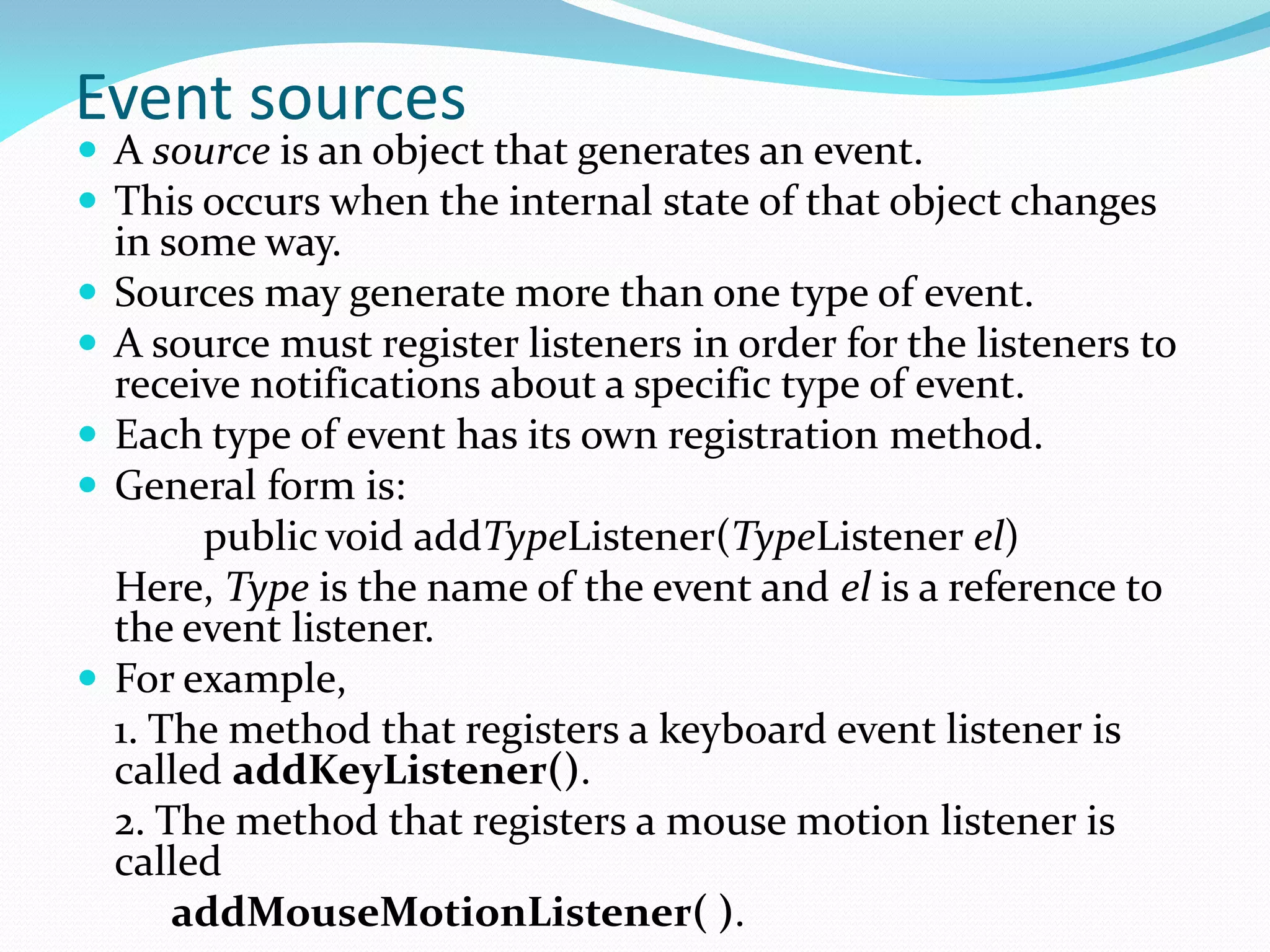 Event sources
 A source is an object that generates an event.
 This occurs when the internal state of that object changes
in some way.
 Sources may generate more than one type of event.
 A source must register listeners in order for the listeners to
receive notifications about a specific type of event.
 Each type of event has its own registration method.
 General form is:
public void addTypeListener(TypeListener el)
Here, Type is the name of the event and el is a reference to
the event listener.
 For example,
1. The method that registers a keyboard event listener is
called addKeyListener().
2. The method that registers a mouse motion listener is
called
addMouseMotionListener( ).
 