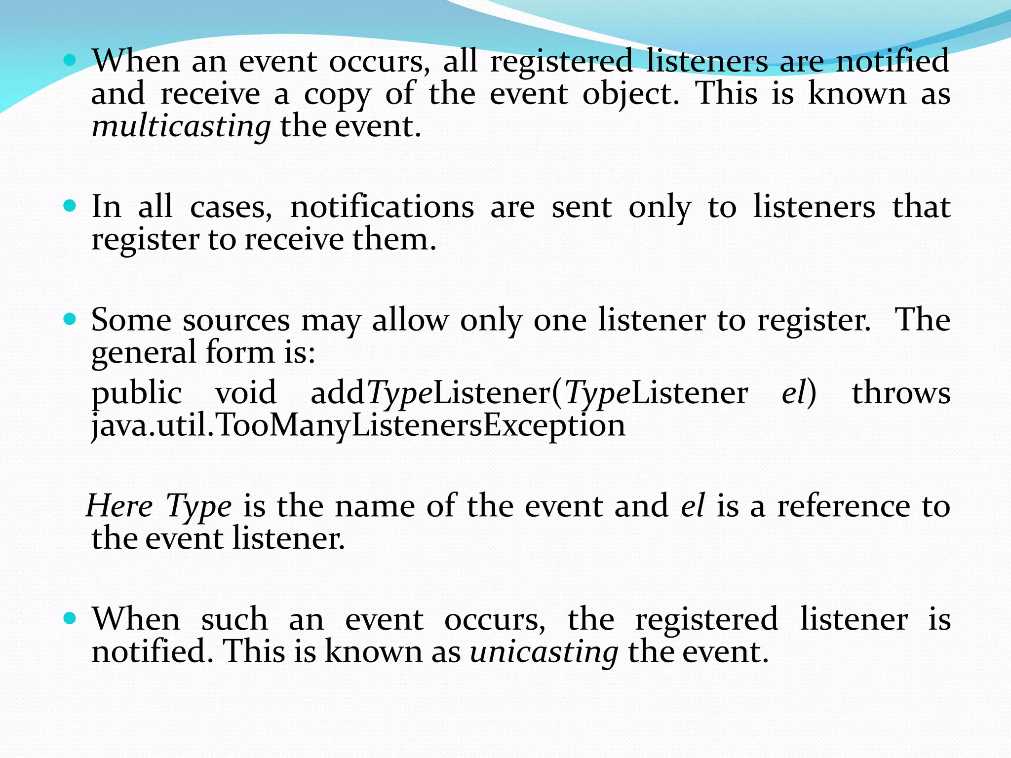  When an event occurs, all registered listeners are notified
and receive a copy of the event object. This is known as
multicasting the event.
 In all cases, notifications are sent only to listeners that
register to receive them.
 Some sources may allow only one listener to register. The
general form is:
public void addTypeListener(TypeListener el) throws
java.util.TooManyListenersException
Here Type is the name of the event and el is a reference to
the event listener.
 When such an event occurs, the registered listener is
notified. This is known as unicasting the event.
 