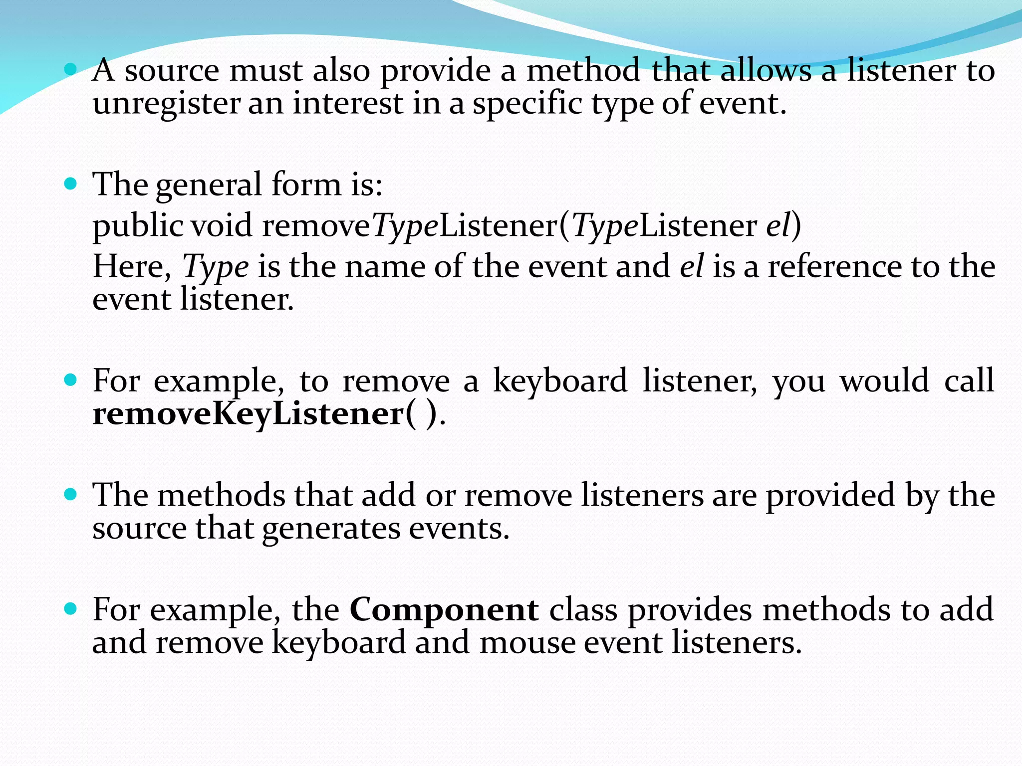  A source must also provide a method that allows a listener to
unregister an interest in a specific type of event.
 The general form is:
public void removeTypeListener(TypeListener el)
Here, Type is the name of the event and el is a reference to the
event listener.
 For example, to remove a keyboard listener, you would call
removeKeyListener( ).
 The methods that add or remove listeners are provided by the
source that generates events.
 For example, the Component class provides methods to add
and remove keyboard and mouse event listeners.
 