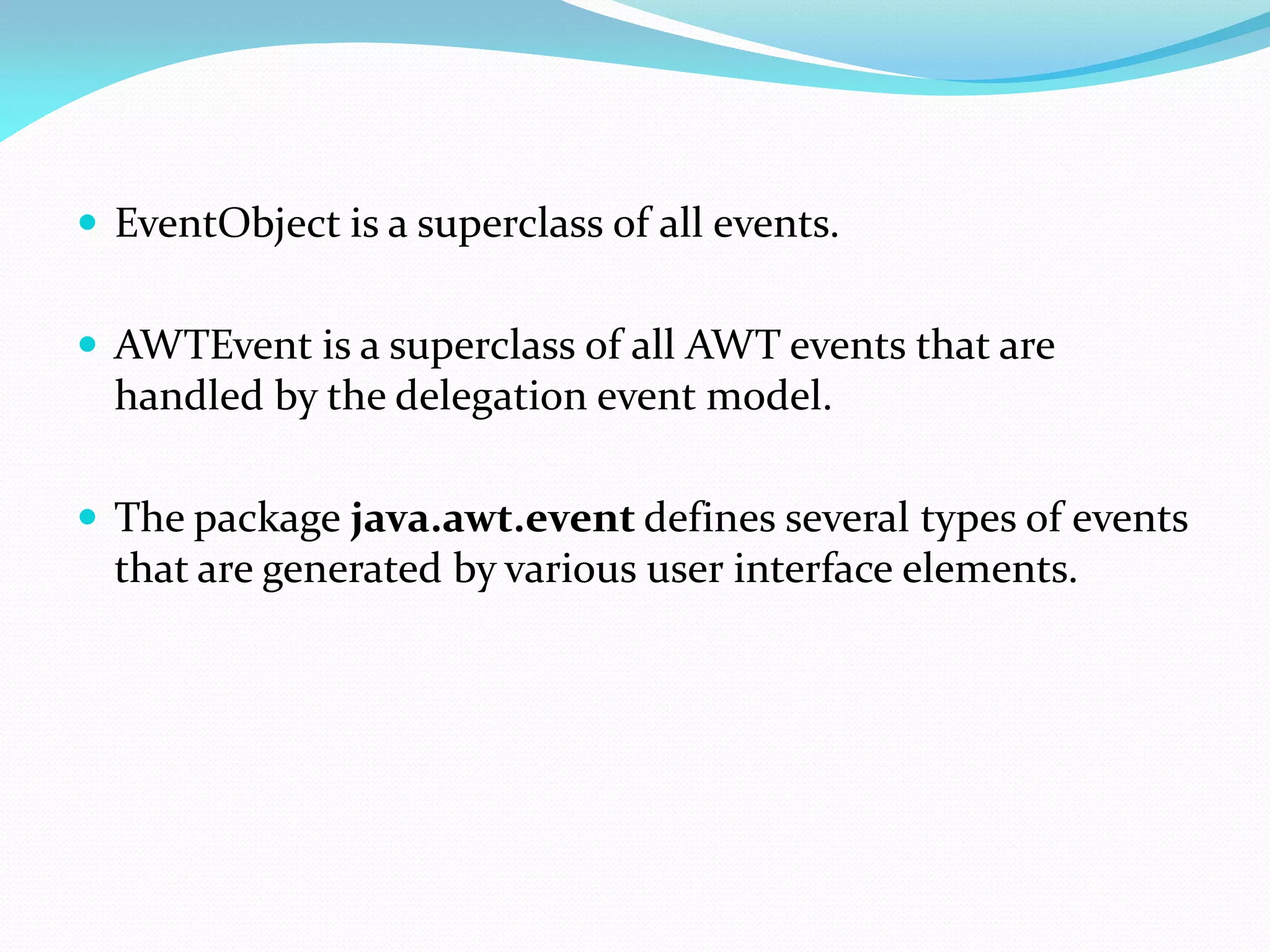 EventObject is a superclass of all events.
 AWTEvent is a superclass of all AWT events that are
handled by the delegation event model.
 The package java.awt.event defines several types of events
that are generated by various user interface elements.
 