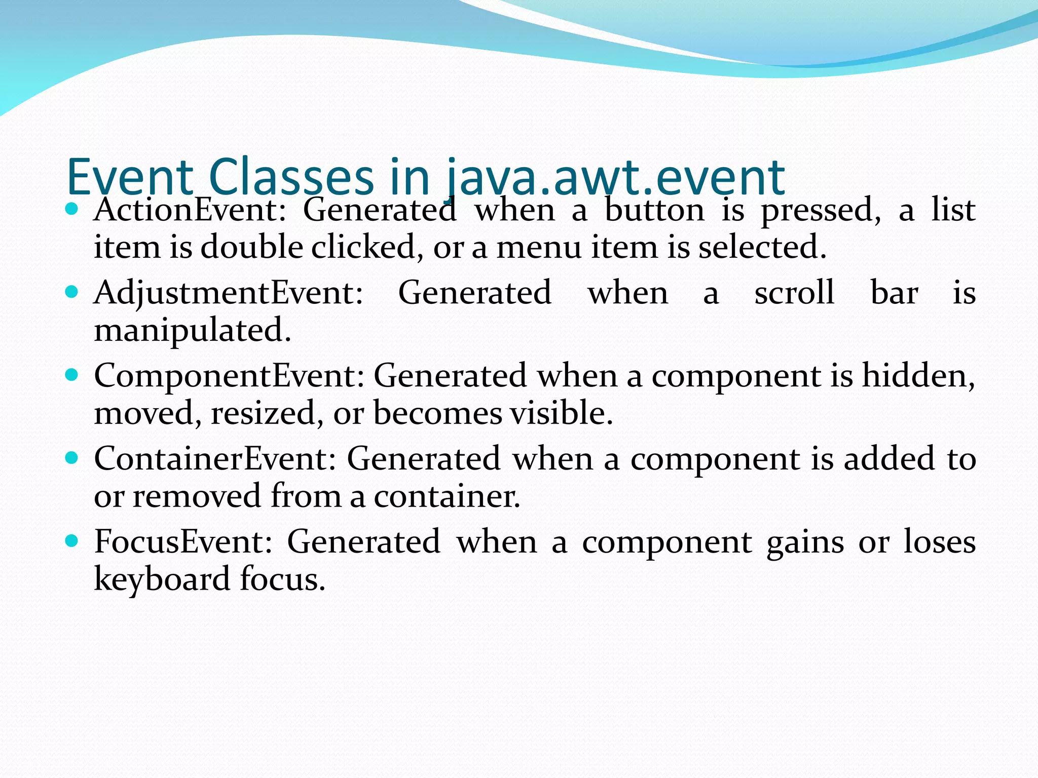Event Classes in java.awt.event
 ActionEvent: Generated when a button is pressed, a list
item is double clicked, or a menu item is selected.
 AdjustmentEvent: Generated when a scroll bar is
manipulated.
 ComponentEvent: Generated when a component is hidden,
moved, resized, or becomes visible.
 ContainerEvent: Generated when a component is added to
or removed from a container.
 FocusEvent: Generated when a component gains or loses
keyboard focus.
 