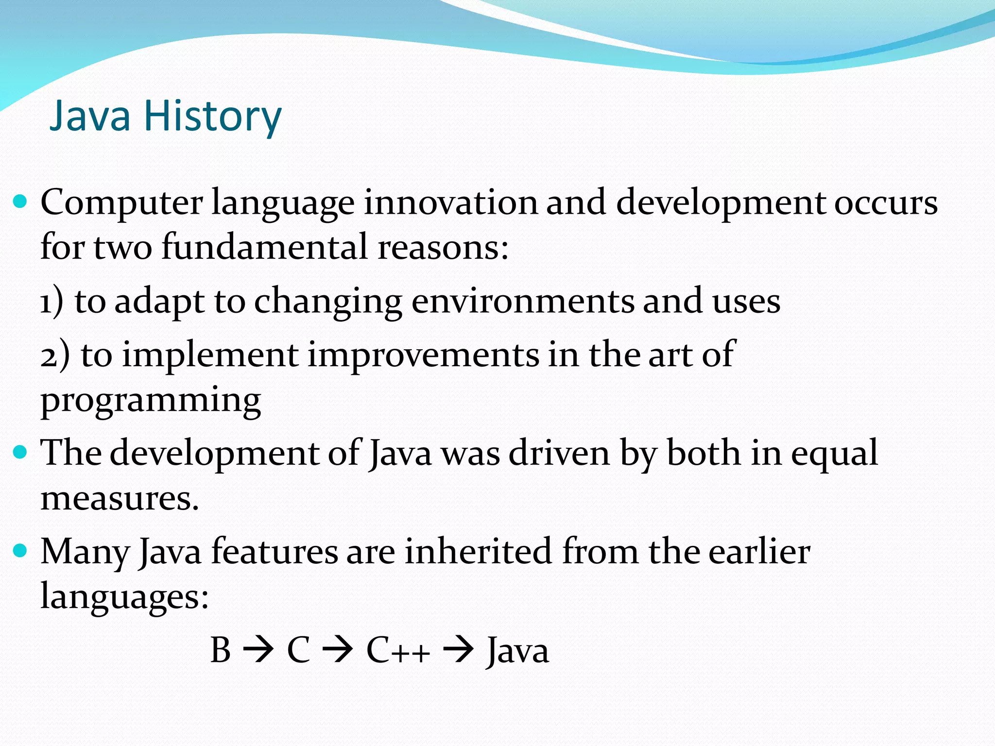 Java History
 Computer language innovation and development occurs
for two fundamental reasons:
1) to adapt to changing environments and uses
2) to implement improvements in the art of
programming
 The development of Java was driven by both in equal
measures.
 Many Java features are inherited from the earlier
languages:
B  C  C++  Java
 