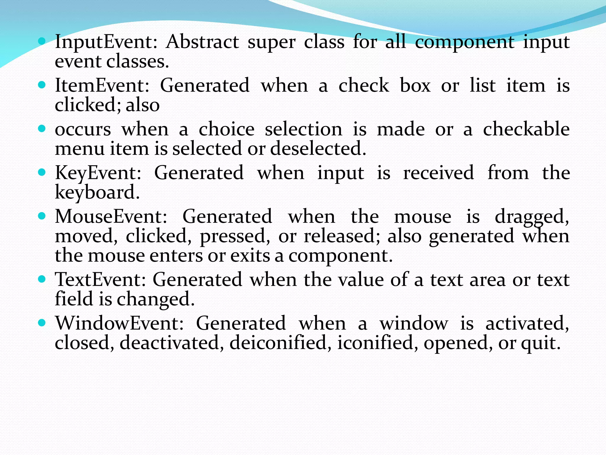  InputEvent: Abstract super class for all component input
event classes.
 ItemEvent: Generated when a check box or list item is
clicked; also
 occurs when a choice selection is made or a checkable
menu item is selected or deselected.
 KeyEvent: Generated when input is received from the
keyboard.
 MouseEvent: Generated when the mouse is dragged,
moved, clicked, pressed, or released; also generated when
the mouse enters or exits a component.
 TextEvent: Generated when the value of a text area or text
field is changed.
 WindowEvent: Generated when a window is activated,
closed, deactivated, deiconified, iconified, opened, or quit.
 