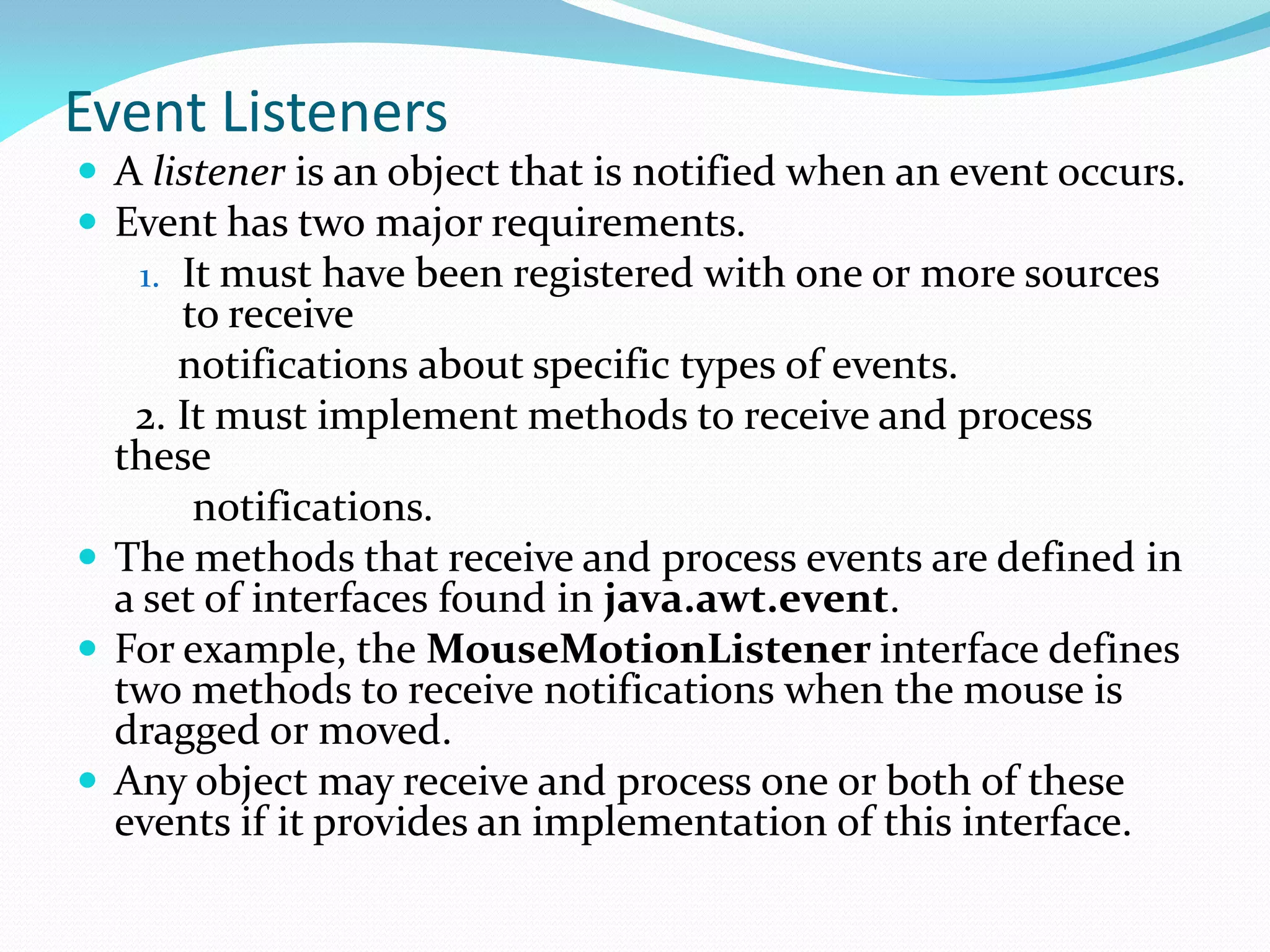 Event Listeners
 A listener is an object that is notified when an event occurs.
 Event has two major requirements.
1. It must have been registered with one or more sources
to receive
notifications about specific types of events.
2. It must implement methods to receive and process
these
notifications.
 The methods that receive and process events are defined in
a set of interfaces found in java.awt.event.
 For example, the MouseMotionListener interface defines
two methods to receive notifications when the mouse is
dragged or moved.
 Any object may receive and process one or both of these
events if it provides an implementation of this interface.
 