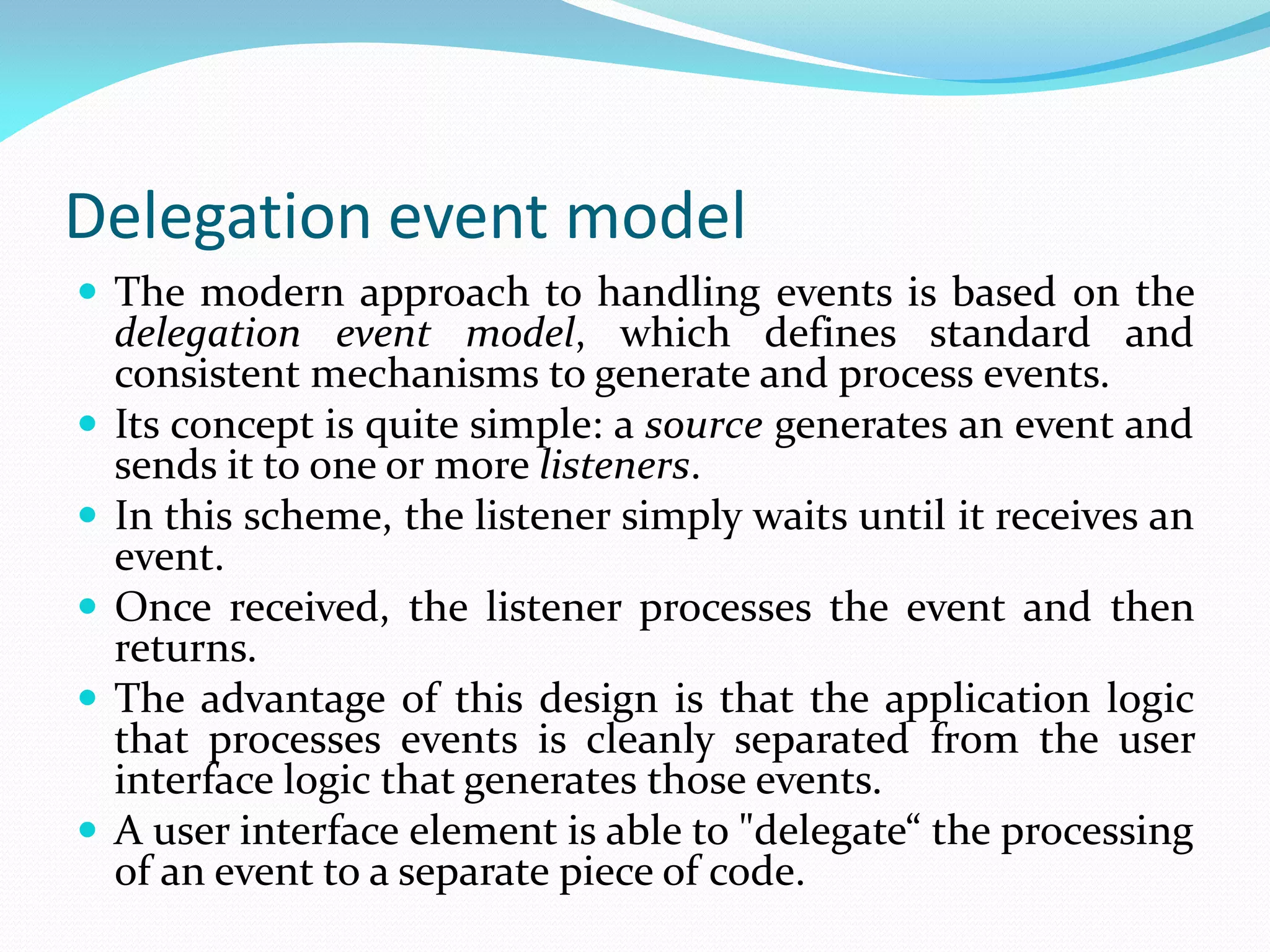 Delegation event model
 The modern approach to handling events is based on the
delegation event model, which defines standard and
consistent mechanisms to generate and process events.
 Its concept is quite simple: a source generates an event and
sends it to one or more listeners.
 In this scheme, the listener simply waits until it receives an
event.
 Once received, the listener processes the event and then
returns.
 The advantage of this design is that the application logic
that processes events is cleanly separated from the user
interface logic that generates those events.
 A user interface element is able to "delegate“ the processing
of an event to a separate piece of code.
 