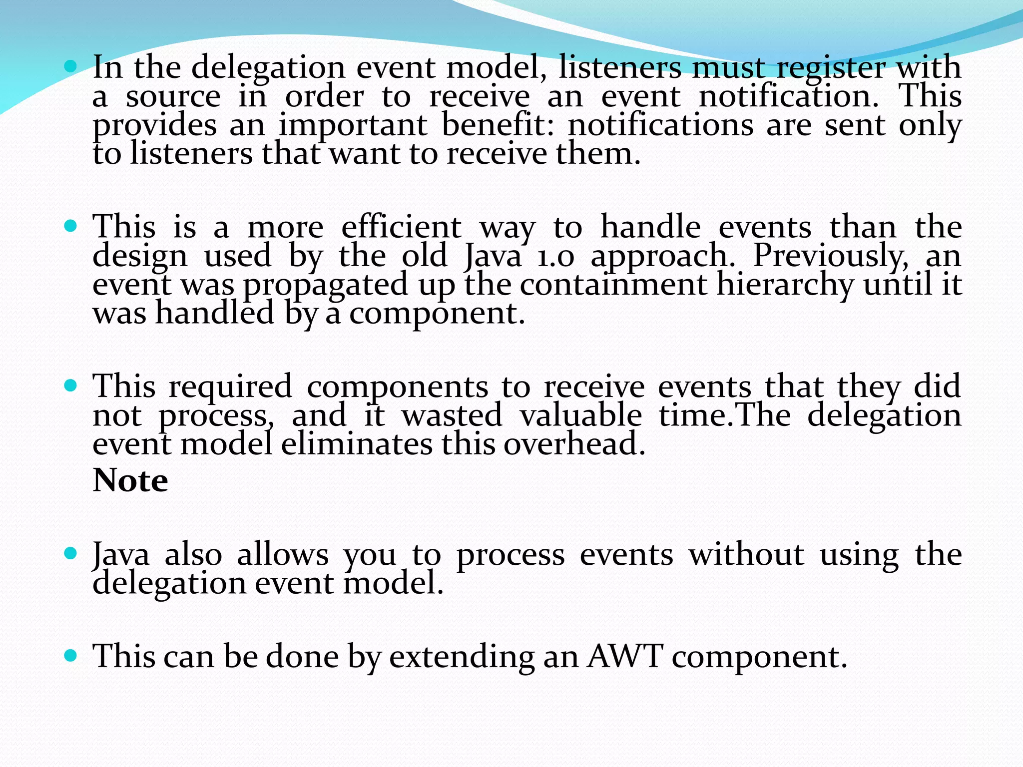  In the delegation event model, listeners must register with
a source in order to receive an event notification. This
provides an important benefit: notifications are sent only
to listeners that want to receive them.
 This is a more efficient way to handle events than the
design used by the old Java 1.0 approach. Previously, an
event was propagated up the containment hierarchy until it
was handled by a component.
 This required components to receive events that they did
not process, and it wasted valuable time.The delegation
event model eliminates this overhead.
Note
 Java also allows you to process events without using the
delegation event model.
 This can be done by extending an AWT component.
 