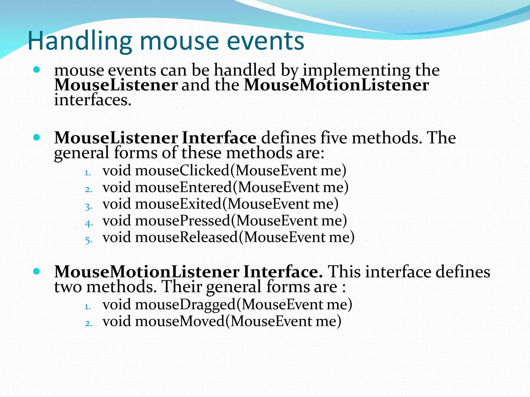 Handling mouse events
 mouse events can be handled by implementing the
MouseListener and the MouseMotionListener
interfaces.
 MouseListener Interface defines five methods. The
general forms of these methods are:
1. void mouseClicked(MouseEvent me)
2. void mouseEntered(MouseEvent me)
3. void mouseExited(MouseEvent me)
4. void mousePressed(MouseEvent me)
5. void mouseReleased(MouseEvent me)
 MouseMotionListener Interface. This interface defines
two methods. Their general forms are :
1. void mouseDragged(MouseEvent me)
2. void mouseMoved(MouseEvent me)
 