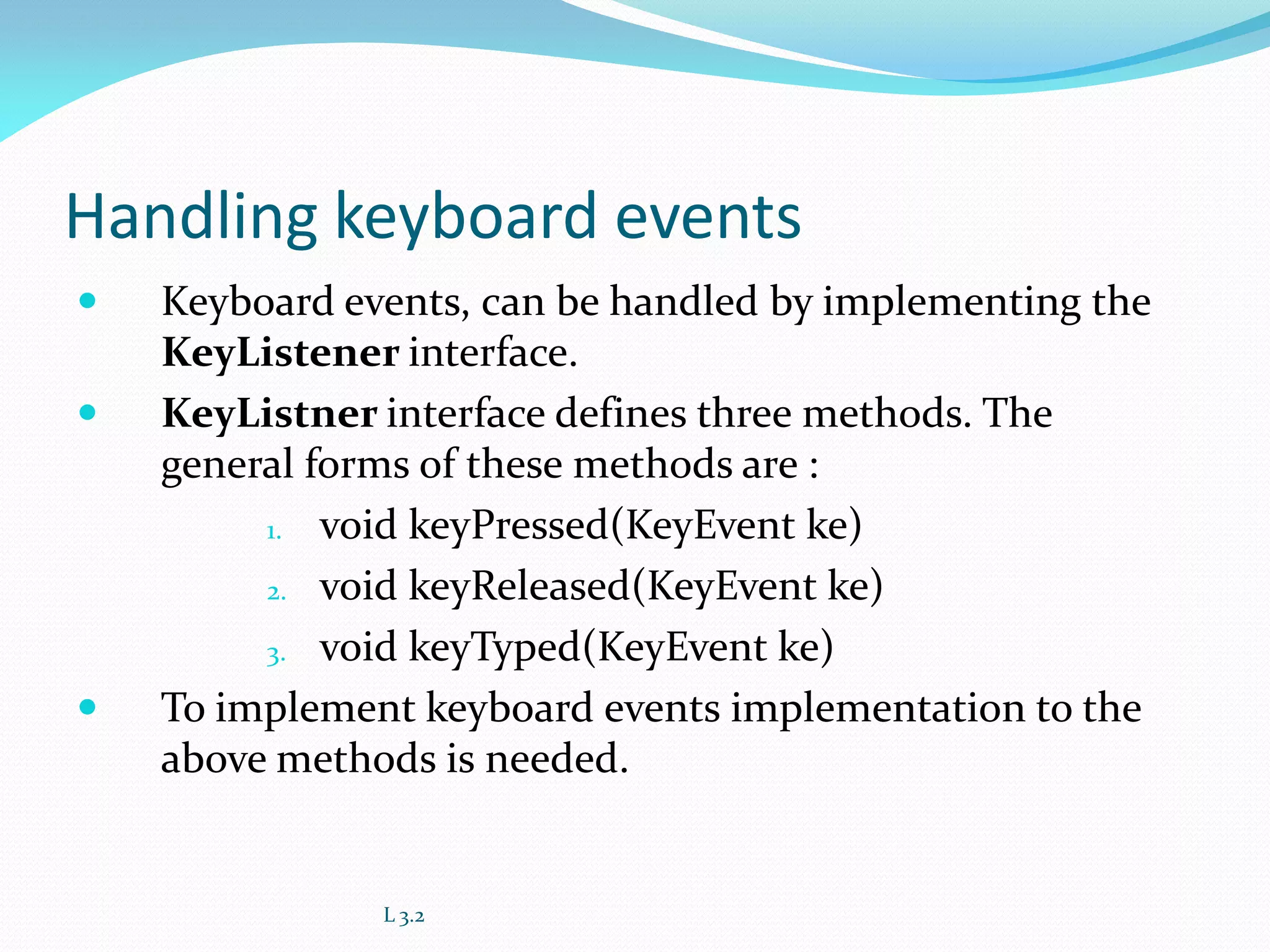 Handling keyboard events
 Keyboard events, can be handled by implementing the
KeyListener interface.
 KeyListner interface defines three methods. The
general forms of these methods are :
1. void keyPressed(KeyEvent ke)
2. void keyReleased(KeyEvent ke)
3. void keyTyped(KeyEvent ke)
 To implement keyboard events implementation to the
above methods is needed.
L 3.2
 