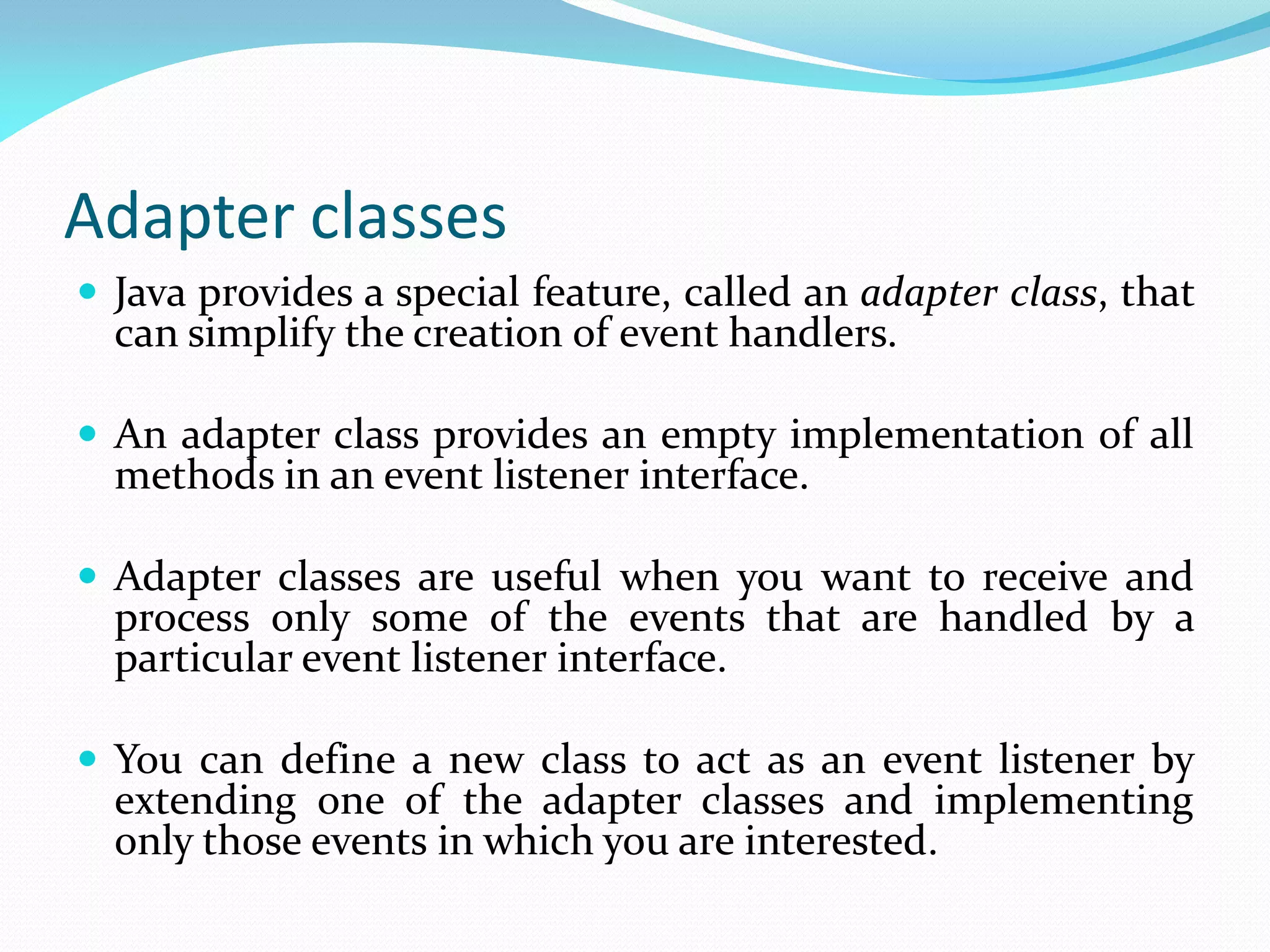 Adapter classes
 Java provides a special feature, called an adapter class, that
can simplify the creation of event handlers.
 An adapter class provides an empty implementation of all
methods in an event listener interface.
 Adapter classes are useful when you want to receive and
process only some of the events that are handled by a
particular event listener interface.
 You can define a new class to act as an event listener by
extending one of the adapter classes and implementing
only those events in which you are interested.
 