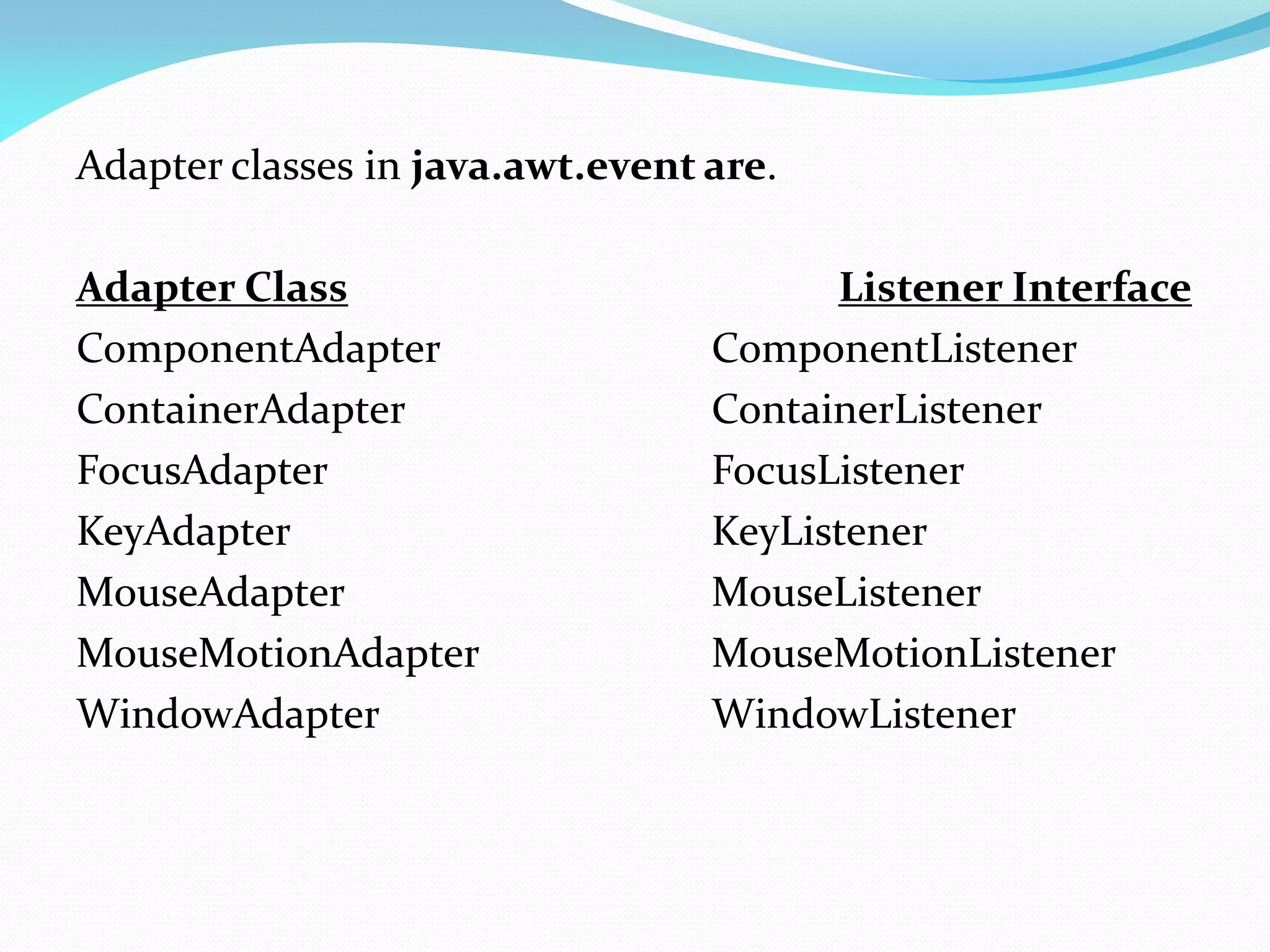 Adapter classes in java.awt.event are.
Adapter Class Listener Interface
ComponentAdapter ComponentListener
ContainerAdapter ContainerListener
FocusAdapter FocusListener
KeyAdapter KeyListener
MouseAdapter MouseListener
MouseMotionAdapter MouseMotionListener
WindowAdapter WindowListener
 