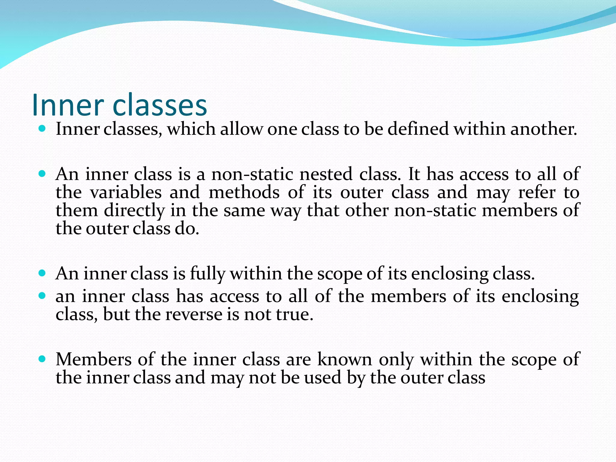 Inner classes
 Inner classes, which allow one class to be defined within another.
 An inner class is a non-static nested class. It has access to all of
the variables and methods of its outer class and may refer to
them directly in the same way that other non-static members of
the outer class do.
 An inner class is fully within the scope of its enclosing class.
 an inner class has access to all of the members of its enclosing
class, but the reverse is not true.
 Members of the inner class are known only within the scope of
the inner class and may not be used by the outer class
 