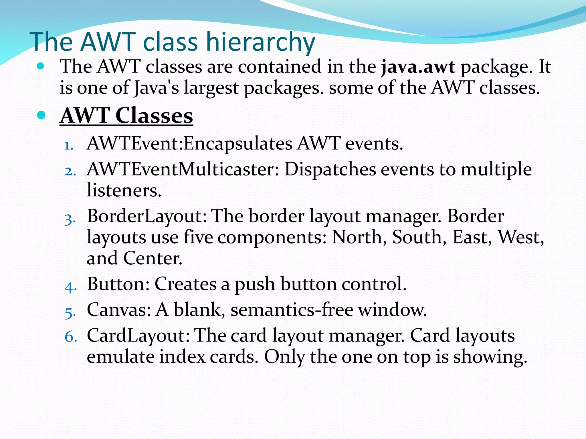 The AWT class hierarchy
 The AWT classes are contained in the java.awt package. It
is one of Java's largest packages. some of the AWT classes.
 AWT Classes
1. AWTEvent:Encapsulates AWT events.
2. AWTEventMulticaster: Dispatches events to multiple
listeners.
3. BorderLayout: The border layout manager. Border
layouts use five components: North, South, East, West,
and Center.
4. Button: Creates a push button control.
5. Canvas: A blank, semantics-free window.
6. CardLayout: The card layout manager. Card layouts
emulate index cards. Only the one on top is showing.
 