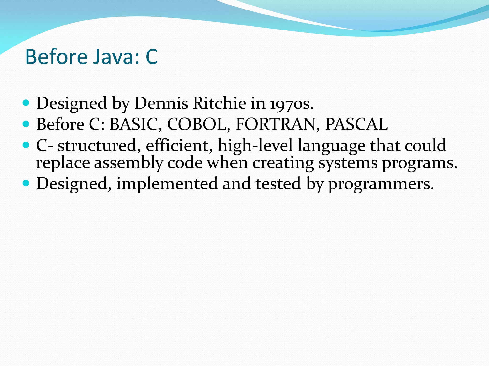 Before Java: C
 Designed by Dennis Ritchie in 1970s.
 Before C: BASIC, COBOL, FORTRAN, PASCAL
 C- structured, efficient, high-level language that could
replace assembly code when creating systems programs.
 Designed, implemented and tested by programmers.
 