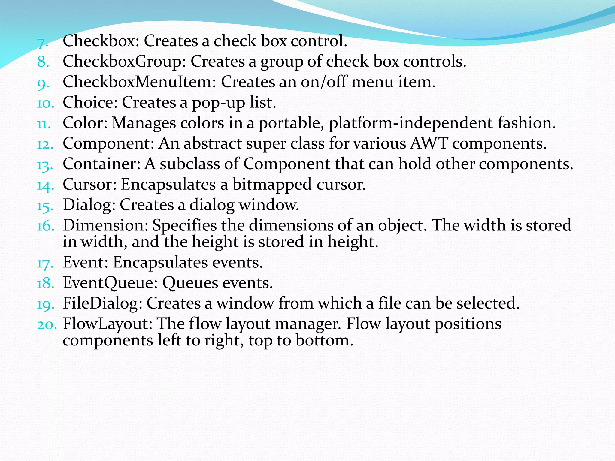 7. Checkbox: Creates a check box control.
8. CheckboxGroup: Creates a group of check box controls.
9. CheckboxMenuItem: Creates an on/off menu item.
10. Choice: Creates a pop-up list.
11. Color: Manages colors in a portable, platform-independent fashion.
12. Component: An abstract super class for various AWT components.
13. Container: A subclass of Component that can hold other components.
14. Cursor: Encapsulates a bitmapped cursor.
15. Dialog: Creates a dialog window.
16. Dimension: Specifies the dimensions of an object. The width is stored
in width, and the height is stored in height.
17. Event: Encapsulates events.
18. EventQueue: Queues events.
19. FileDialog: Creates a window from which a file can be selected.
20. FlowLayout: The flow layout manager. Flow layout positions
components left to right, top to bottom.
 