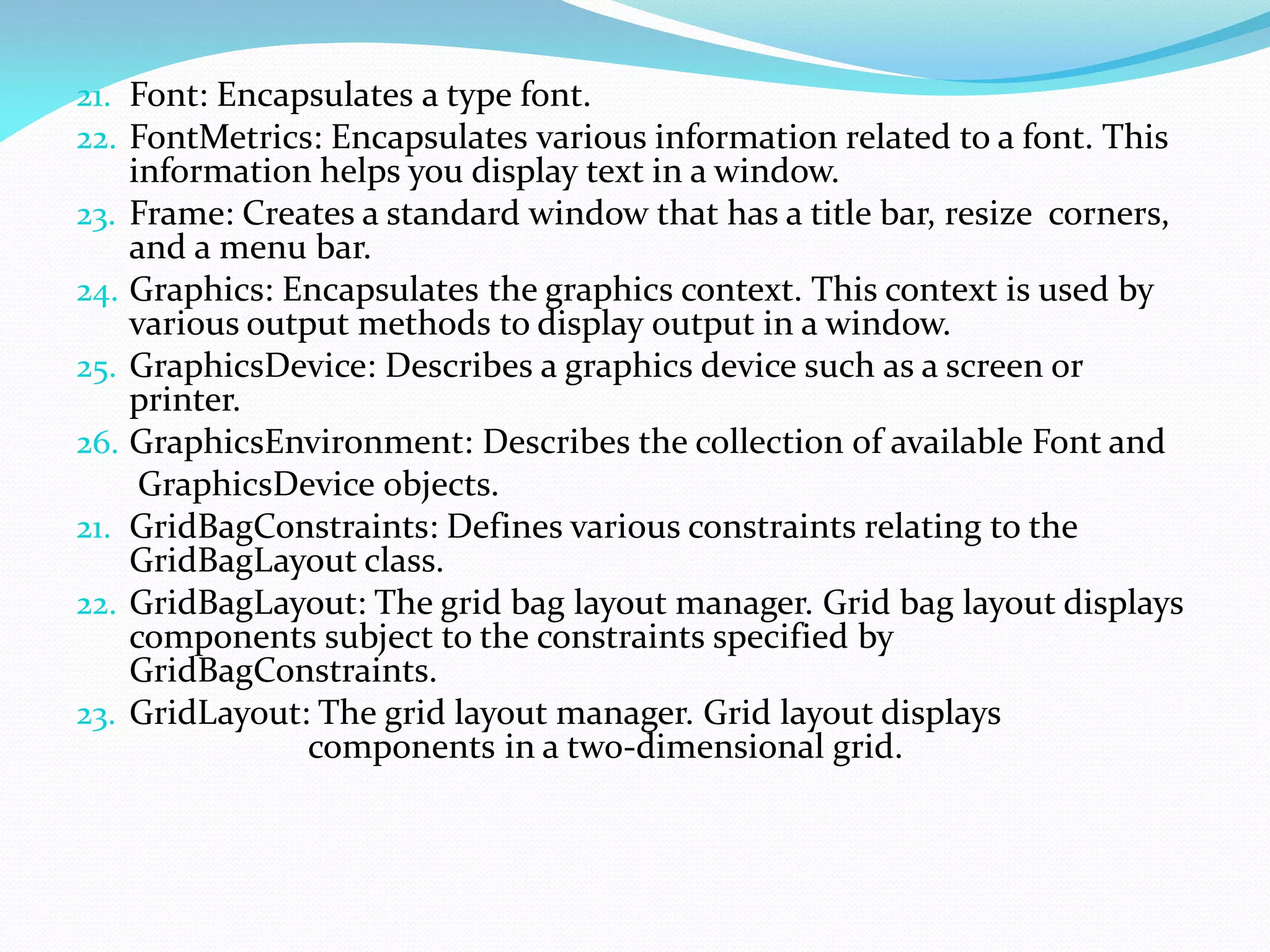 21. Font: Encapsulates a type font.
22. FontMetrics: Encapsulates various information related to a font. This
information helps you display text in a window.
23. Frame: Creates a standard window that has a title bar, resize corners,
and a menu bar.
24. Graphics: Encapsulates the graphics context. This context is used by
various output methods to display output in a window.
25. GraphicsDevice: Describes a graphics device such as a screen or
printer.
26. GraphicsEnvironment: Describes the collection of available Font and
GraphicsDevice objects.
21. GridBagConstraints: Defines various constraints relating to the
GridBagLayout class.
22. GridBagLayout: The grid bag layout manager. Grid bag layout displays
components subject to the constraints specified by
GridBagConstraints.
23. GridLayout: The grid layout manager. Grid layout displays
components in a two-dimensional grid.
 
