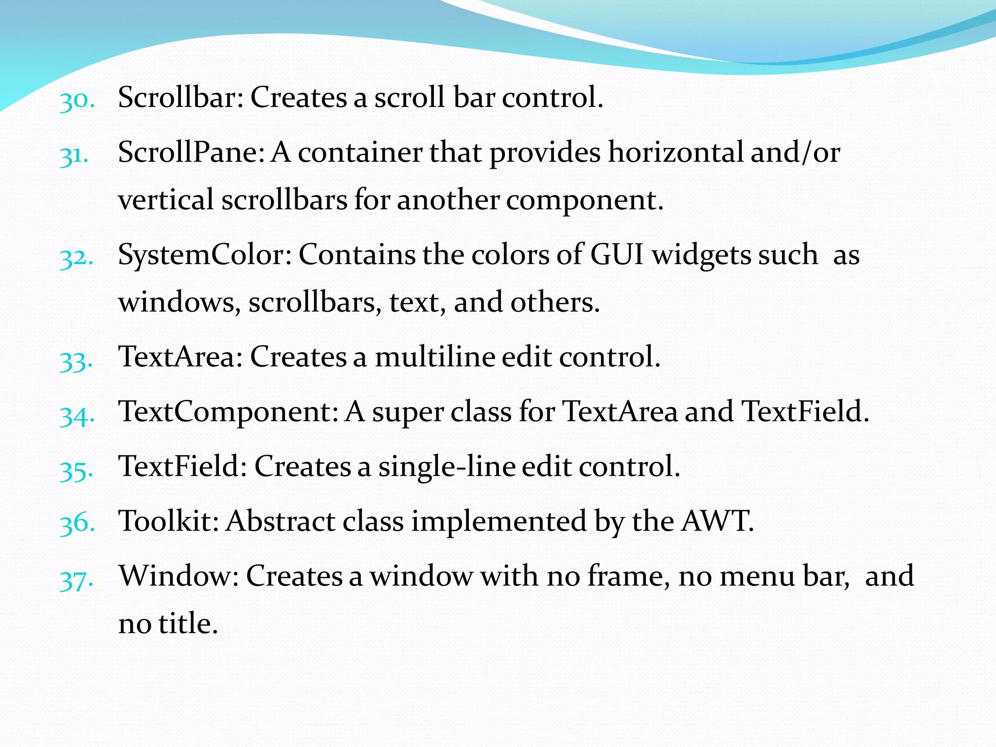 30. Scrollbar: Creates a scroll bar control.
31. ScrollPane: A container that provides horizontal and/or
vertical scrollbars for another component.
32. SystemColor: Contains the colors of GUI widgets such as
windows, scrollbars, text, and others.
33. TextArea: Creates a multiline edit control.
34. TextComponent: A super class for TextArea and TextField.
35. TextField: Creates a single-line edit control.
36. Toolkit: Abstract class implemented by the AWT.
37. Window: Creates a window with no frame, no menu bar, and
no title.
 