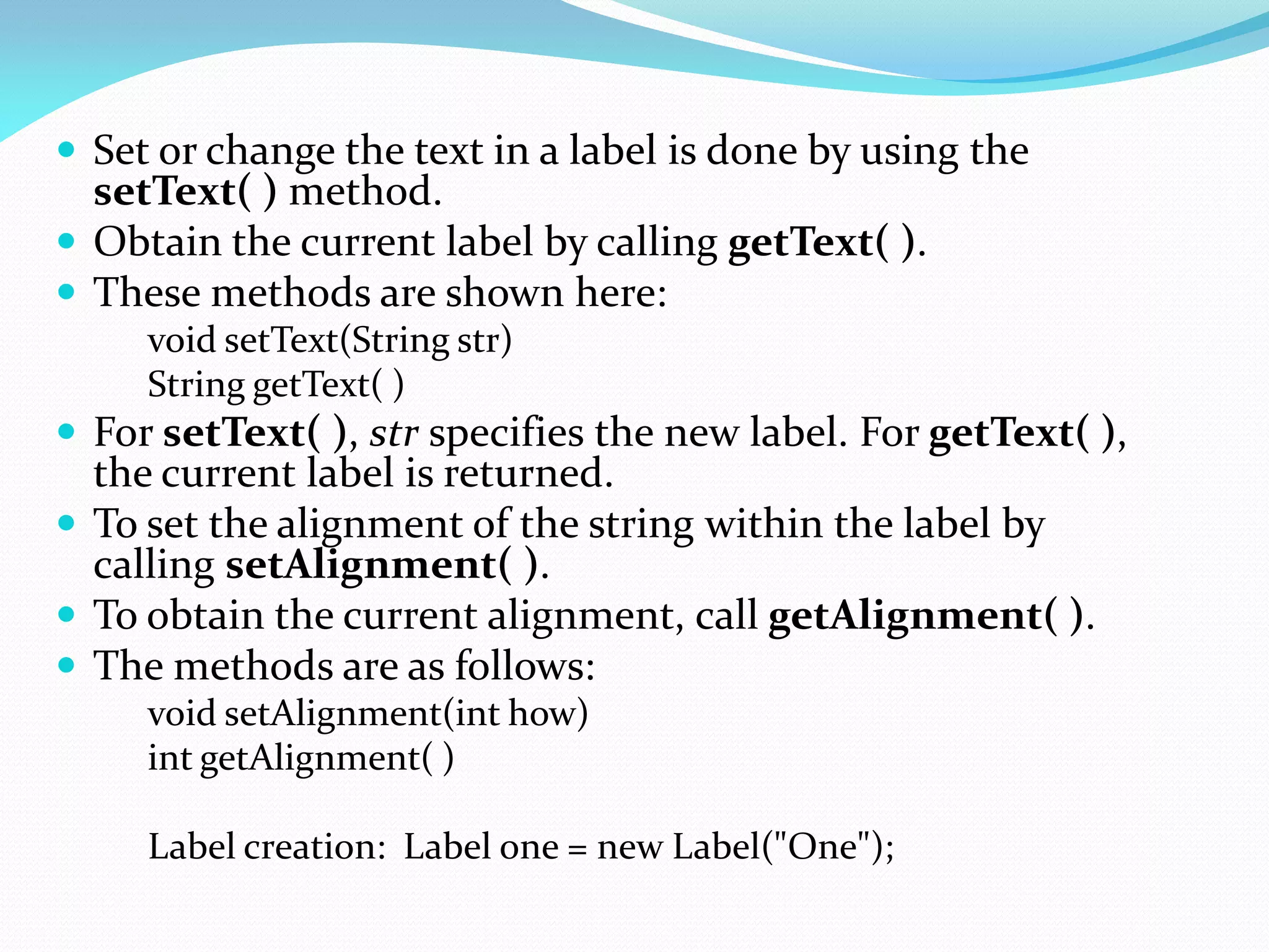  Set or change the text in a label is done by using the
setText( ) method.
 Obtain the current label by calling getText( ).
 These methods are shown here:
void setText(String str)
String getText( )
 For setText( ), str specifies the new label. For getText( ),
the current label is returned.
 To set the alignment of the string within the label by
calling setAlignment( ).
 To obtain the current alignment, call getAlignment( ).
 The methods are as follows:
void setAlignment(int how)
int getAlignment( )
Label creation: Label one = new Label("One");
 