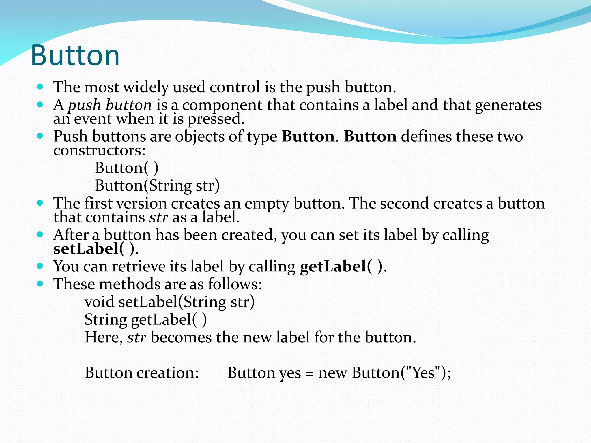 Button
 The most widely used control is the push button.
 A push button is a component that contains a label and that generates
an event when it is pressed.
 Push buttons are objects of type Button. Button defines these two
constructors:
Button( )
Button(String str)
 The first version creates an empty button. The second creates a button
that contains str as a label.
 After a button has been created, you can set its label by calling
setLabel( ).
 You can retrieve its label by calling getLabel( ).
 These methods are as follows:
void setLabel(String str)
String getLabel( )
Here, str becomes the new label for the button.
Button creation: Button yes = new Button("Yes");
 