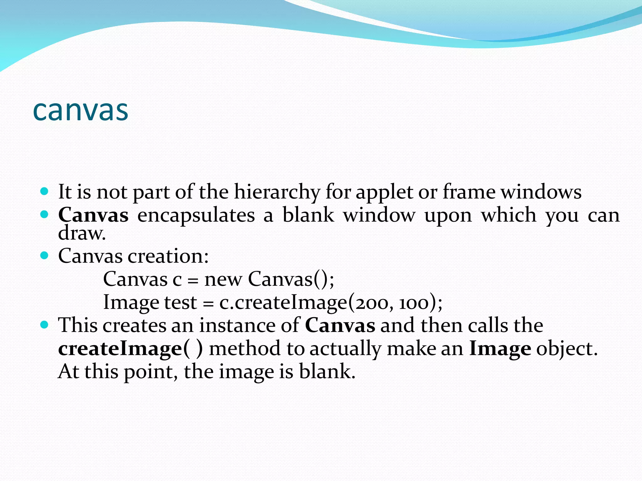 canvas
 It is not part of the hierarchy for applet or frame windows
 Canvas encapsulates a blank window upon which you can
draw.
 Canvas creation:
Canvas c = new Canvas();
Image test = c.createImage(200, 100);
 This creates an instance of Canvas and then calls the
createImage( ) method to actually make an Image object.
At this point, the image is blank.
 