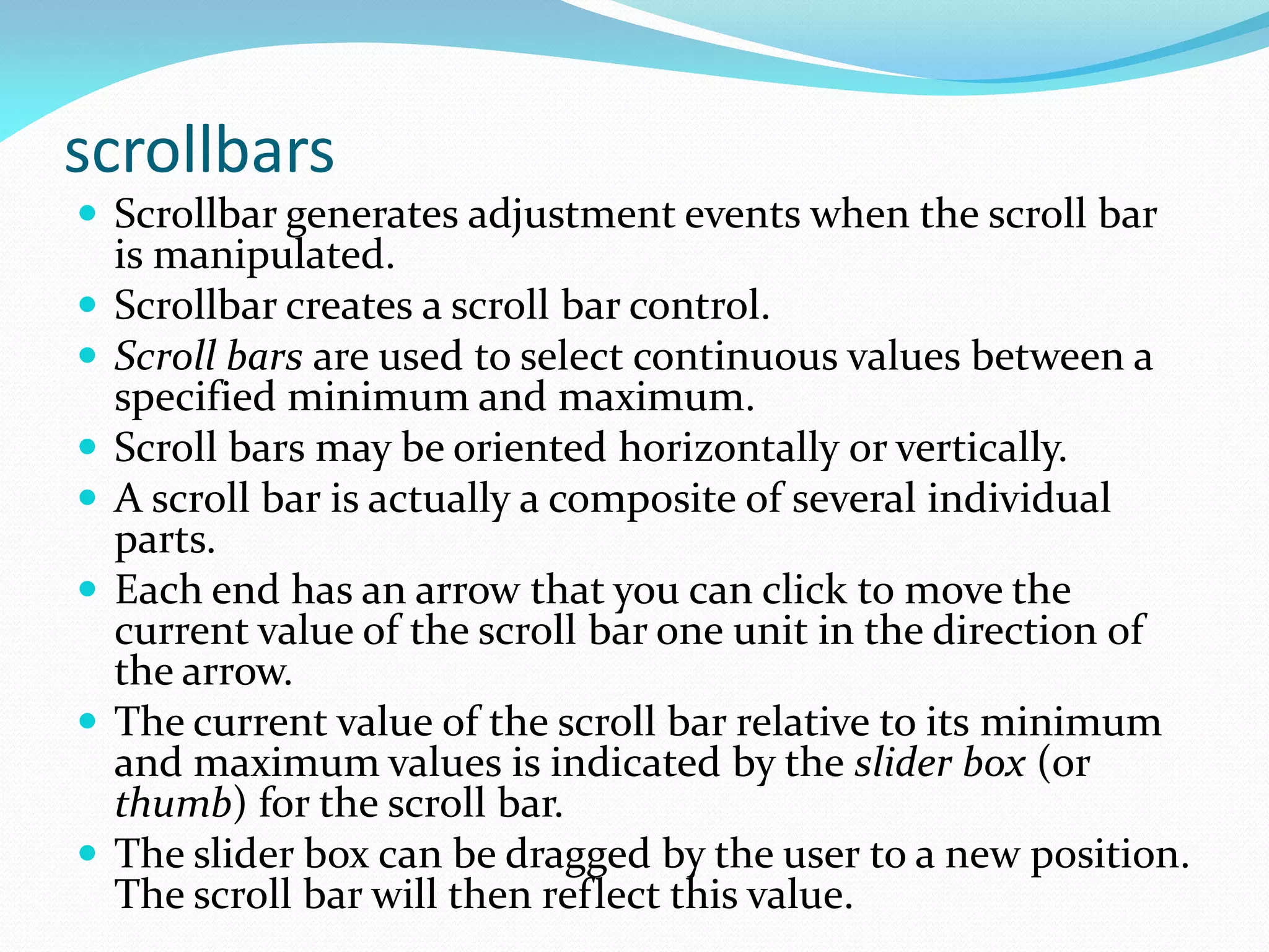 scrollbars
 Scrollbar generates adjustment events when the scroll bar
is manipulated.
 Scrollbar creates a scroll bar control.
 Scroll bars are used to select continuous values between a
specified minimum and maximum.
 Scroll bars may be oriented horizontally or vertically.
 A scroll bar is actually a composite of several individual
parts.
 Each end has an arrow that you can click to move the
current value of the scroll bar one unit in the direction of
the arrow.
 The current value of the scroll bar relative to its minimum
and maximum values is indicated by the slider box (or
thumb) for the scroll bar.
 The slider box can be dragged by the user to a new position.
The scroll bar will then reflect this value.
 