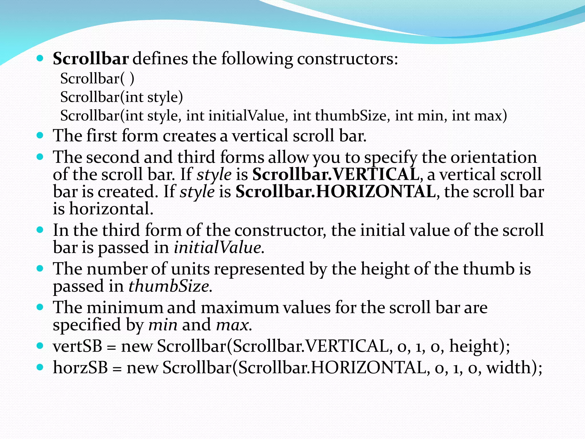  Scrollbar defines the following constructors:
Scrollbar( )
Scrollbar(int style)
Scrollbar(int style, int initialValue, int thumbSize, int min, int max)
 The first form creates a vertical scroll bar.
 The second and third forms allow you to specify the orientation
of the scroll bar. If style is Scrollbar.VERTICAL, a vertical scroll
bar is created. If style is Scrollbar.HORIZONTAL, the scroll bar
is horizontal.
 In the third form of the constructor, the initial value of the scroll
bar is passed in initialValue.
 The number of units represented by the height of the thumb is
passed in thumbSize.
 The minimum and maximum values for the scroll bar are
specified by min and max.
 vertSB = new Scrollbar(Scrollbar.VERTICAL, 0, 1, 0, height);
 horzSB = new Scrollbar(Scrollbar.HORIZONTAL, 0, 1, 0, width);
 