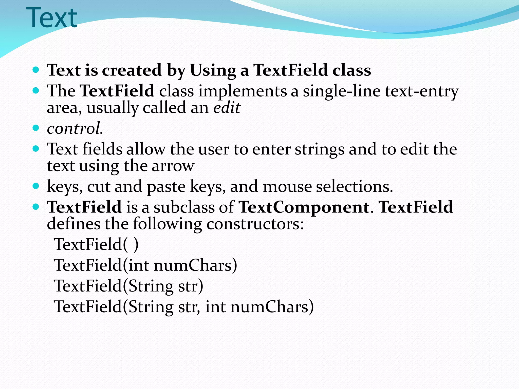 Text
 Text is created by Using a TextField class
 The TextField class implements a single-line text-entry
area, usually called an edit
 control.
 Text fields allow the user to enter strings and to edit the
text using the arrow
 keys, cut and paste keys, and mouse selections.
 TextField is a subclass of TextComponent. TextField
defines the following constructors:
TextField( )
TextField(int numChars)
TextField(String str)
TextField(String str, int numChars)
 