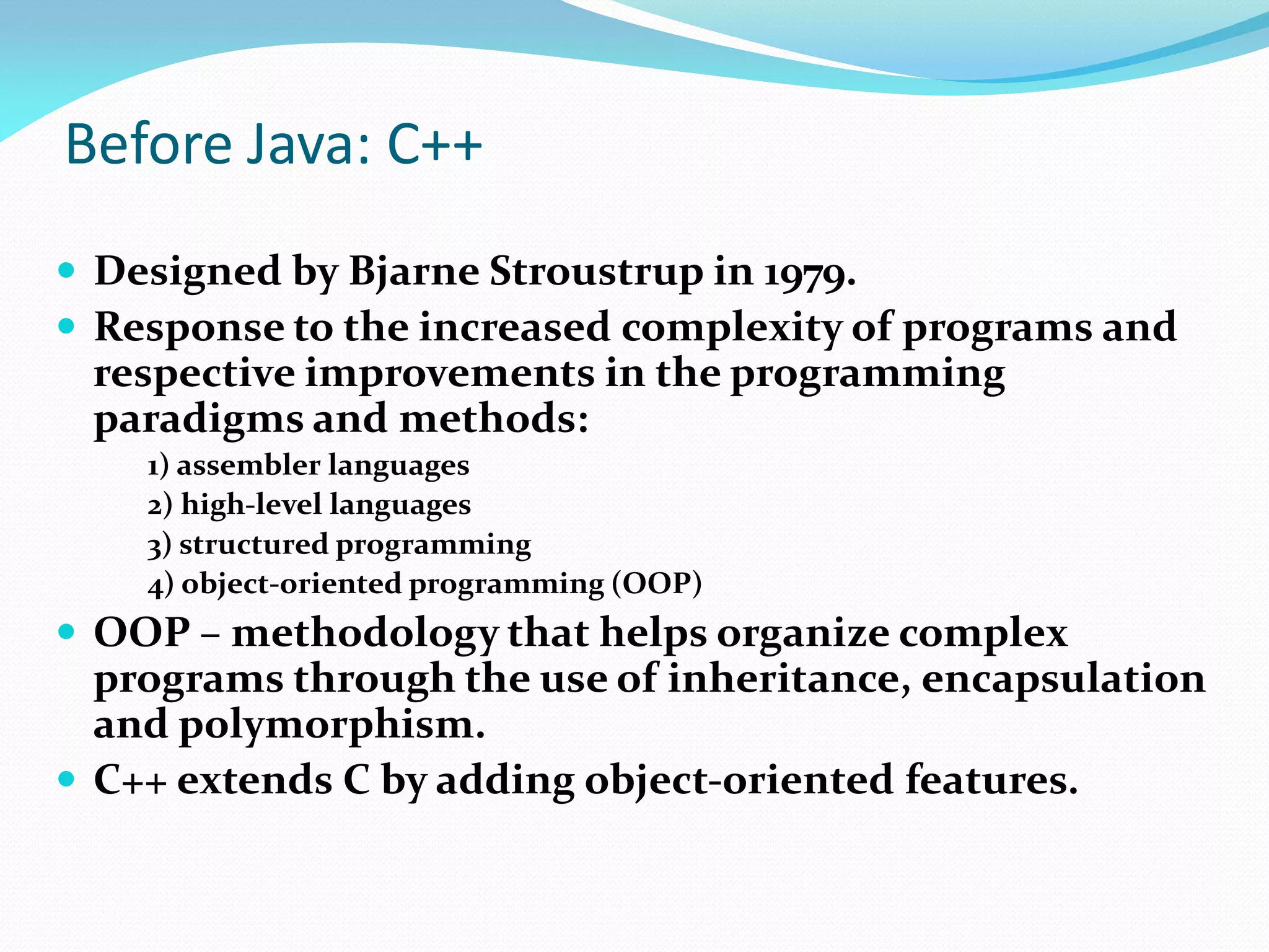 Before Java: C++
 Designed by Bjarne Stroustrup in 1979.
 Response to the increased complexity of programs and
respective improvements in the programming
paradigms and methods:
1) assembler languages
2) high-level languages
3) structured programming
4) object-oriented programming (OOP)
 OOP – methodology that helps organize complex
programs through the use of inheritance, encapsulation
and polymorphism.
 C++ extends C by adding object-oriented features.
 