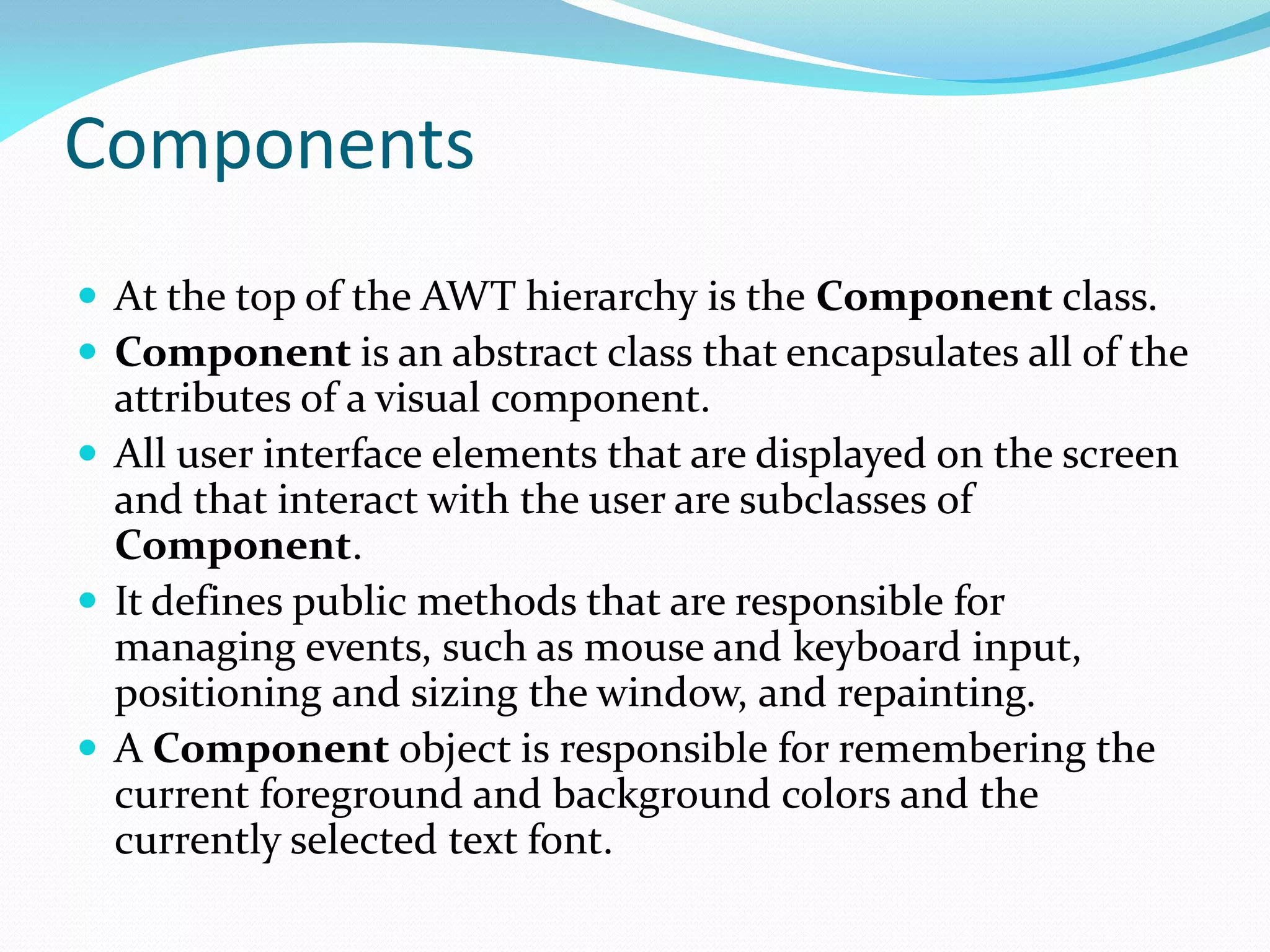 Components
 At the top of the AWT hierarchy is the Component class.
 Component is an abstract class that encapsulates all of the
attributes of a visual component.
 All user interface elements that are displayed on the screen
and that interact with the user are subclasses of
Component.
 It defines public methods that are responsible for
managing events, such as mouse and keyboard input,
positioning and sizing the window, and repainting.
 A Component object is responsible for remembering the
current foreground and background colors and the
currently selected text font.
 
