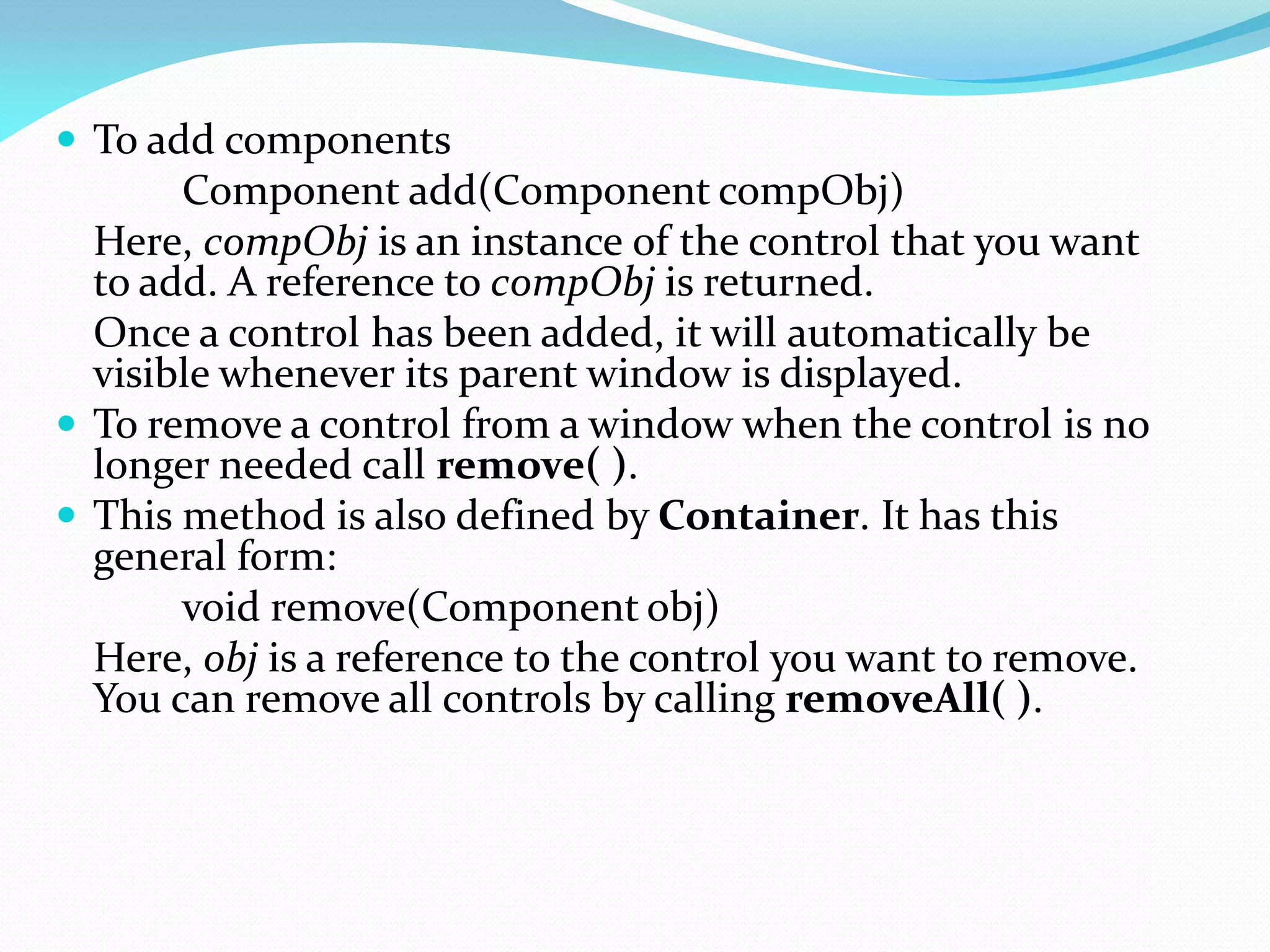  To add components
Component add(Component compObj)
Here, compObj is an instance of the control that you want
to add. A reference to compObj is returned.
Once a control has been added, it will automatically be
visible whenever its parent window is displayed.
 To remove a control from a window when the control is no
longer needed call remove( ).
 This method is also defined by Container. It has this
general form:
void remove(Component obj)
Here, obj is a reference to the control you want to remove.
You can remove all controls by calling removeAll( ).
 