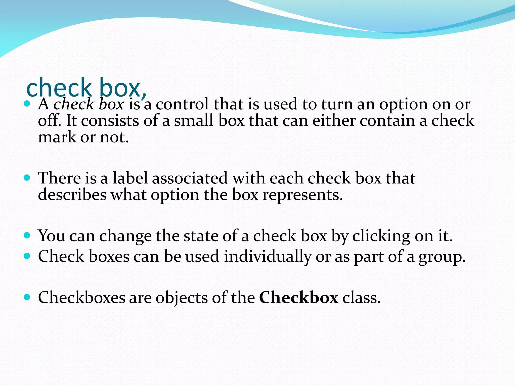 check box,
 A check box is a control that is used to turn an option on or
off. It consists of a small box that can either contain a check
mark or not.
 There is a label associated with each check box that
describes what option the box represents.
 You can change the state of a check box by clicking on it.
 Check boxes can be used individually or as part of a group.
 Checkboxes are objects of the Checkbox class.
 