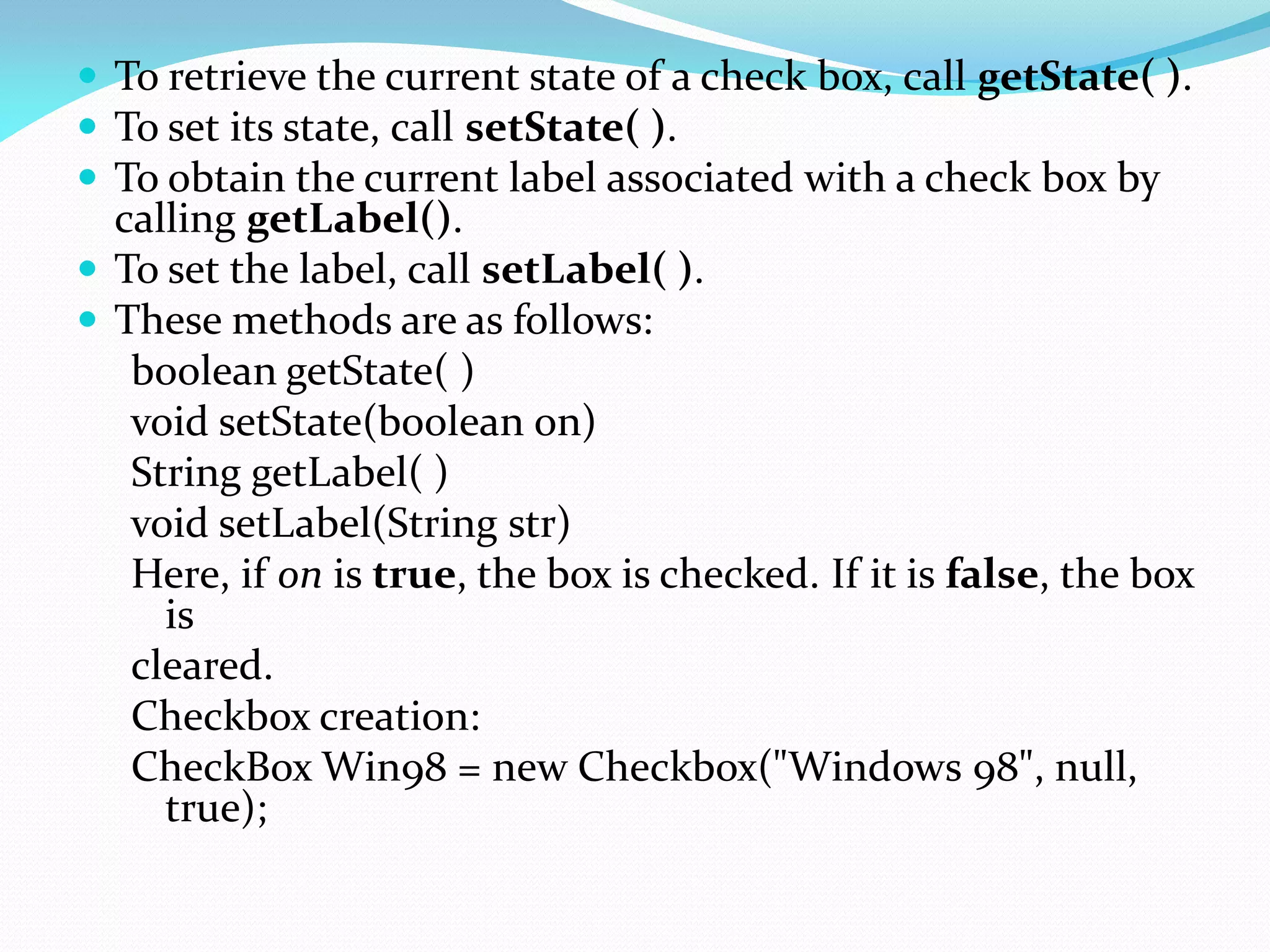  To retrieve the current state of a check box, call getState( ).
 To set its state, call setState( ).
 To obtain the current label associated with a check box by
calling getLabel().
 To set the label, call setLabel( ).
 These methods are as follows:
boolean getState( )
void setState(boolean on)
String getLabel( )
void setLabel(String str)
Here, if on is true, the box is checked. If it is false, the box
is
cleared.
Checkbox creation:
CheckBox Win98 = new Checkbox("Windows 98", null,
true);
 